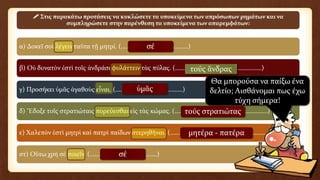 α) Δοκεῖ σοὶ λέγειν ταῦτα τῇ μητρί. (……………………………………)
β) Οὐ δυνατὸν ἐστὶ τοῖς ἀνδράσι φυλάττειν τὰς πύλας. (………………………………………………)
γ) Προσήκει ὑμᾶς ἀγαθοὺς εἶναι. (……………………………………)
δ) Ἔδοξε τοῖς στρατιώταις πορεύεσθαι εἰς τὰς κώμας. (…………………………….……………………)
ε) Χαλεπὸν ἐστὶ μητρὶ καὶ πατρὶ παίδων στερηθῆναι. (…………………………………………..……………)
στ) Οὕτω χρὴ σὲ ποιεῖν. (……………………………………)
 Στις παρακάτω προτάσεις να κυκλώσετε τα υποκείμενα των απρόσωπων ρημάτων και να
συμπληρώσετε στην παρένθεση τα υποκείμενα των απαρεμφάτων:
σέ
τούς ἄνδρας
ὑμᾶς
τούς στρατιώτας
μητέρα - πατέρα
σέ
Θα μπορούσα να παίξω ένα
δελτίο; Αισθάνομαι πως έχω
τύχη σήμερα!
 