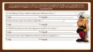 α) Ἀντισθένης ἔλεγεν οὐδένα ἄνθρωπον ἀθάνατον εἶναι. (……………………………………)
Υ ρήμ……………………………………………… Υ απρμφ……………………………………………
β) Χρὴ πάντας ὑμᾶς τοὺς θεοὺς σέβεσθαι. (……………………………………)
Υ ρήμ……………………………………………… Υ απρμφ……………………………………………
γ) Ἐβούλετο μόνος αὐτὸς τοῖς ἄρχουσιν ἀγγέλειν τὴν νίκην. (……………………………………)
Υ ρήμ……………………………………………… Υ απρμφ……………………………………………
δ) Δυνατὸν ἐστὶν ὑμῖν λαβόντας ὅπλα εἰς κίνδυνον ἐμβαίνειν. (……………………………………)
Υ ρήμ……………………………………………… Υ απρμφ……………………………………………
Στις παρακάτω προτάσεις να βρείτε το υποκείμενο του ρήματος (Υ ρήμ.) και το υποκείμενο του
απαρεμφάτου (Υ απρμφ.) και να σημειώσετε στην παρένθεση πού υπάρχει ταυτοπροσωπία και πού
ετεροπροσωπία:
 