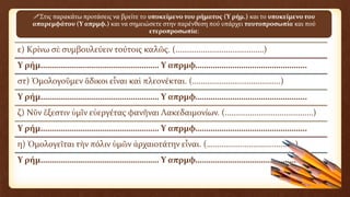 ε) Κρίνω σὲ συμβουλεύειν τούτοις καλῶς. (……………………………………)
Υ ρήμ……………………………………………… Υ απρμφ……………………………………………
στ) Ὁμολογοῦμεν ἄδικοι εἶναι καὶ πλεονέκται. (……………………………………)
Υ ρήμ……………………………………………… Υ απρμφ……………………………………………
ζ) Νῦν ἔξεστιν ὑμῖν εὐεργέτας φανῆναι Λακεδαιμονίων. (……………………………………)
Υ ρήμ……………………………………………… Υ απρμφ……………………………………………
η) Ὁμολογεῖται τὴν πόλιν ὑμῶν ἀρχαιοτάτην εἶναι. (……………………………………)
Υ ρήμ……………………………………………… Υ απρμφ……………………………………………
Στις παρακάτω προτάσεις να βρείτε το υποκείμενο του ρήματος (Υ ρήμ.) και το υποκείμενο του
απαρεμφάτου (Υ απρμφ.) και να σημειώσετε στην παρένθεση πού υπάρχει ταυτοπροσωπία και πού
ετεροπροσωπία:
 