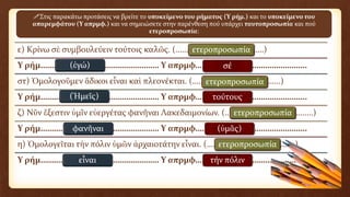 ε) Κρίνω σὲ συμβουλεύειν τούτοις καλῶς. (……………………………………)
Υ ρήμ……………………………………………… Υ απρμφ……………………………………………
στ) Ὁμολογοῦμεν ἄδικοι εἶναι καὶ πλεονέκται. (……………………………………)
Υ ρήμ……………………………………………… Υ απρμφ……………………………………………
ζ) Νῦν ἔξεστιν ὑμῖν εὐεργέτας φανῆναι Λακεδαιμονίων. (……………………………………)
Υ ρήμ……………………………………………… Υ απρμφ……………………………………………
η) Ὁμολογεῖται τὴν πόλιν ὑμῶν ἀρχαιοτάτην εἶναι. (……………………………………)
Υ ρήμ……………………………………………… Υ απρμφ……………………………………………
Στις παρακάτω προτάσεις να βρείτε το υποκείμενο του ρήματος (Υ ρήμ.) και το υποκείμενο του
απαρεμφάτου (Υ απρμφ.) και να σημειώσετε στην παρένθεση πού υπάρχει ταυτοπροσωπία και πού
ετεροπροσωπία:
(ἐγώ) σέ
ετεροπροσωπία
(Ἡμεῖς) τούτους
ετεροπροσωπία
φανῆναι (ὑμᾶς)
ετεροπροσωπία
εἶναι τήν πόλιν
ετεροπροσωπία
 