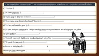 α) Σύ εἶπας. (……………………………………………)
β) Φίλιππος ὑγιαίνει. (……………………………………………)
γ) Ὑμεῖς ἐστε τό φῶς του κόσμου. (……………………………………………)
δ) Ὁ πονηρός ἐστιν ἅπας ἀσθενής καθ’ ἑαυτόν. (……………………………………………)
ε) Ἐκεῖνος πάλαι φίλος μου ἦν. (……………………………………………)
στ) Κῦρος ἀριθμόν ἐποίησε τῶν Ἑλλήνων καί ἐγένοντο οἱ στρατεύσαντες σύν αὐτῷ μύριοι καί χίλιοι. (………………………)
ζ) Τρεῖς ἦλθον. (……………………………………………)
η) Ὅσοι τῷ στρατηγῷ διελέγοντο συνεβούλευον μή μάχεσθαι. (……………………………………………)
θ) Τά χωρία ἐστίν ὀχυρά. (……………………………………………)
ι) Πάντα τά ἄνθη ἤκμαζε. (……………………………………………)
ια) Τά ὄρη εἶναι ὑπερύψηλα. (……………………………………………)
 Να αναγνωρίσεις το υποκείμενο (Υ) του υπογραμμισμένου ρήματος σε καθεμία από τις προτάσεις που ακολουθούν:
 
