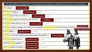 α) Σύ εἶπας. (……………………………………………)
β) Φίλιππος ὑγιαίνει. (……………………………………………)
γ) Ὑμεῖς ἐστε τό φῶς του κόσμου. (……………………………………………)
δ) Ὁ πονηρός ἐστιν ἅπας ἀσθενής καθ’ ἑαυτόν. (……………………………………………)
ε) Ἐκεῖνος πάλαι φίλος μου ἦν. (……………………………………………)
στ) Κῦρος ἀριθμόν ἐποίησε τῶν Ἑλλήνων καί ἐγένοντο οἱ στρατεύσαντες σύν αὐτῷ μύριοι καί χίλιοι. (………………………)
ζ) Τρεῖς ἦλθον. (……………………………………………)
η) Ὅσοι τῷ στρατηγῷ διελέγοντο συνεβούλευον μή μάχεσθαι. (……………………………………………)
θ) Τά χωρία ἐστίν ὀχυρά. (……………………………………………)
ι) Πάντα τά ἄνθη ἤκμαζε. (……………………………………………)
ια) Τά ὄρη εἶναι ὑπερύψηλα. (……………………………………………)
 Να αναγνωρίσεις το υποκείμενο (Υ) του υπογραμμισμένου ρήματος σε καθεμία από τις προτάσεις που ακολουθούν:
αντωνυμία
ουσιαστικό
αντωνυμία
επίθετο
αντωνυμία
ουσιαστικό
επιθετική μετοχή
αριθμητικό
αντωνυμία
ουσιαστικό
ουσιαστικό
ουσιαστικό
 