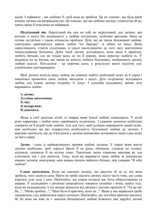 надій. I найважче - ми любимо її, щоб вона не зробила. Це не означає, що будь-який
вчинок дитини ми виправдовуємо. Це означає, що ми любимо дитину i показуємо їй це,
навіть якщо її поведінка не найкраща.
Підлітковий вік. Перехідний вік сам по собі не загрозливий, але дитина, яка
вступає в нього без впевненості у любові оточуючих, особливо вразлива. Вона не
готова зустрітися з такою кількістю проблем. Діти, які не знали безумовної любові,
самотужки привчаються давати любов "по бартеру" -в обмін на щось. Вони
дорослішають, стають підлітками, в ідеалі оволодіваючи до того часу мистецтвом
маніпулювання батьками. Доки такій дитині догоджають, вона мила й привітна,
любить батьків, але як тільки щось не по її норову, вона перестає любити їх. У
відповідь на це батьки, які також не вміють любити безумовно, позбавляють дитину
любові взагалі. Погодьтеся - це порочне коло, у результаті якого підліток стає
озлобленим i розчарованим.
Щоб дитина відчула вашу любов, ви повинні знайти особливий шлях до її серця i
навчитися проявляти свою любов, виходячи з цього. Діти по-різному відчувають
любов, але кожна дитина потребує її. Існує 5 способів (основних), якими діти
виражають любов:
1) дотик;
2) слова заохочення;
3) час;
4) подарунки;
5) допомога.
Якщо в сім'ї декілька дітей, то навряд мови їхньої любові співпадають. У дітей
різні характери, i любов вони сприймають по-різному. 3 кожною дитиною необхідно
говорити на її рідній мові любові. Але для того, щоб успішно впровадити даний шлях,
нам необхідно ще раз підкреслити необхідність безумовної любові до дитини. I
важливо пам'ятати, що до п'яти років у дитини неможливо встановити лише один шлях
до його серця.
Дотик - один із найважливіших проявів любові людини. У перші роки життя
дитини необхідно, щоб дорослі брали її на руки, обнімали, гладили по голівці,
цілували, садовили її на коліна тощо. Тактильна ласка однаково важлива як для
хлопчиків, так i для дівчаток. Тому, коли ви виражаєте свою любов за допомогою
ніжних дотиків, поцілунків, цим можна сказати набагато більше, ніж словами "Я тебе
люблю".
Слова заохочення. Коли ми хвалимо дитину, ми дякуємо їй за те, що вона
зробила, чого досягла сама. Проте не треба хвалити дитину надто часто тому, що слова
втратять усю силу i сенс. Пам'ятайте, що кожна похвала має бути обґрунтованою та
щирою. У спілкуванні з дитиною намагайтеся говорити спокійно i м'яко, навіть тоді,
коли ви незадоволені. Слід менше вимагати від дитини i частіше просити її: "Ти не міг
би...", "Може зробиш...", "Мені було б приємно, коли ти...". Якщо у вас вирвалося грубе
зауваження, слід вибачитися перед дитиною. Пам'ятайте, що постійна критика шкодить
їй; бо вона аж ніяк не є доказом батьківської любові Кожного дня даруйте дитині
 