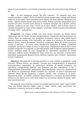 приємні слова підтримки, заохочення, схвалення, ласки, які свідчитимуть про любов до
неї.
Час - це ваш подарунок дитині. Ви ніби говорите: "Ти потрібна мені, мені
подобається бути з тобою". Іноді діти роблять погані вчинки саме з метою, щоб батьки
звернули на них увагу: бути наказаним все ж краще, ніж бути забутим. Проводити час
разом – значить віддати дитині свою увагу сповна. Форми сумісного проведення часу в
кожній сім'ї різні: читання казок, бесіда за сімейною вечерею, гра у футбол, ремонт
машини, допомога на дачі тощо. I як би ви не були зайняті, хоча б кілька годин на
тиждень подаруйте не лише хатнім справам, телевізору, іншим власним уподобанням,
а в першу чергу - своїй дитині.
Подарунок - це символ любові тоді, коли дитина відчуває, що батьки дійсно
турбуються про неї Багато батьків використовують подарунки, щоб відкупитися від
дитини. Діти, які одержують такі подарунки, починають думати, ніби любов можна
замінити різними речами. Тому пам'ятайте, що справа не в кількості. Не намагайтеся
вразити дитину ціною, розмірами i кількістю подарунків. Якщо ви хочете віддячити
дитині за послугу - це плата, якщо намагаєтеся підкупити її -хабар. Справжній
подарунок дається не в обмін на щось, а просто так. Сюрпризами можуть бути тільки
різдвяні подарунки та подарунки до дня народження. Інші подарунки краще вибирати з
дітьми, особливо якщо це одяг. Подарунки не обов'язково купувати. Їх можна
знаходити, робити самим. Подарунком може стати все, що завгодно: польові квіти,
камінчики, чудернацької форми гілочки, пір'ячка, горішок тощо. Головне - придумати,
як його подарувати.
Допомога. Материнство та батьківство багато в чому подібні до професій, i дуже
нелегких. Можна сказати, що кожний з батьків несе відповідальність за виконання
довгострокового (принаймні до досягнення дитиною 18 років) контракту, що
передбачає ненормований робочий день. Кожного дня діти звертаються до вас із
різноманітними запитаннями, проханнями. Завдання батьків - почути їx i відповісти на
них. Якщо ми допомагаємо дитині й робимо це з радістю, то душа її наповнюється
любов'ю. Якщо батьки буркотять i сварять дитину, така допомога її не радує.
Допомагати дітям - не означає повністю обслуговувати їx. Спочатку ми дійсно багато
робимо за них. Проте потім, коли вони підростуть, ми мусимо навчити їх всьому, щоб i
вони допомагали нам.
На кожному етапі розвитку дитини ми використовуємо різні "мови" нашої любові
Тому для батьків важливо обрати саме ту "мову" (дотик, слова заохочення, час,
подарунки, допомога), яка веде до серця дитини.
(фрагмент з одноіменної книги Гері Чепмена та Росса Кемпбела)
 