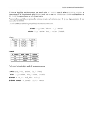 Ejercicios Normalización del esquema relacional
Al observar las tablas, nos damos cuenta que tanto la tabla ARTICULOS, como la tabla ARTICULOS_ORDENES se
encuentran en 3FN. Sin embargo la tabla ORDENES no lo está, ya que NOM_CLIENTE y CIUDAD son dependientes de
ID_CLIENTE, y esta columna no es la llave primaria.
Para normalizar esta tabla, moveremos las columnas no clave y la columna clave de la cual dependen dentro de una
nueva tabla CLIENTES.
Las nuevas tablas CLIENTES y ORDENES se muestran a continuación.
ordenes (Id_orden, Fecha, Id_cliente)
clientes (Id_cliente, Nom_cliente, Ciudad)
ordenes
Id_orden Fecha Id_cliente
2301 23/02/11 101
2302 25/02/11 107
2303 27/02/11 110
clientes
Id_cliente Nom_cliente Ciudad
101 Martin Riobamba
107 Herman Ambato
110 Pedro Quito
Por lo tanto la base de datos queda de la siguiente manera:
Ordenes (Id_orden, Fecha, Id_cliente)
Clientes (Id_cliente, Nom_cliente, Ciudad)
Articulos ( Id_Art, Nom_art, Precio)
Articulos_ordenes (Id_orden, Id_Art, Cant)
 