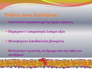  Αποτελούν συμπυκνωμένη πηγή ενέργειας
 Παρέχουν τ’ απαραίτητα λιπαρά οξέα
 Μεταφέρουν λιποδιαλυτές βιταμίνες
 Βελτιώνουν τη γεύση, το άρωμα και την υφή των
τροφίμων
 