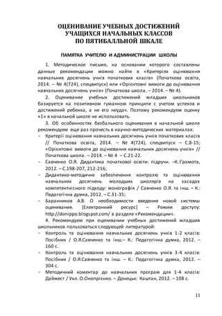 11
ОЦЕНИВАНИЕ УЧЕБНЫХ ДОСТИЖЕНИЙ
УЧАЩИХСЯ НАЧАЛЬНЫХ КЛАССОВ
ПО ПЯТИБАЛЛЬНОЙ ШКАЛЕ
ПАМЯТКА УЧИТЕЛЮ И АДМИНИСТРАЦИИ ШКОЛЫ
1. Методическое письмо, на основании которого составлены
данные рекомендации можно найти в «Критеріях оцінювання
навчальних досягнень учнів початкових класів» (Початкова освіта,
2014. – № 4(724), спецвипуск) или «Орієнтовні вимоги до оцінювання
навчальних досягнень учнів» (Початкова школа. – 2014. – № 4).
2. Оценивание учебных достижений младших школьников
базируется на позитивном гуманном принципе с учетом успехов и
достижений ребенка, а не его неудач. Поэтому рекомендуем оценку
«1» в начальной школе не использовать.
3. Об особенностях безбального оценивания в начальной школе
рекомендуем еще раз прочесть в научно-методических материалах:
- Критерії оцінювання навчальних досягнень учнів початкових класів
// Початкова освіта, 2014. – № 4(724), спецвипуск – С.8-15;
«Орієнтовні вимоги до оцінювання навчальних досягнень учнів» //
Початкова школа. – 2014. – № 4 – С.21-22.
- Савченко О.Я. Дидактика початкової освіти: підручн. –К.:Грамота,
2012. – С.198-207, 212-216;
- Дидактико-методичне забезпечення контролю та оцінювання
навчальних досягнень молодших школярів на засадах
компетентнісного підходу: монографія / Савченко О.Я. та інш. – К.:
Педагогічна думка, 2012. – С.31-35;
- Баранников А.В. О необходимости введения новой системы
оценивания. [Електронний ресурс] – Режим доступу:
http://donippo.blogspot.com/ в разделе «Рекомендации».
4. Рекомендуем при оценивании учебных достижений младших
школьников пользоваться следующей литературой:
- Контроль та оцінювання навчальних досягнень учнів 1-2 класів:
Посібник / О.Я.Савченко та інш.– К.: Педагогічна думка, 2012. –
160 с.
- Контроль та оцінювання навчальних досягнень учнів 3-4 класів:
Посібник / О.Я.Савченко та інш. – К.: Педагогічна думка, 2012. –
304 с.
- Методичний коментар до навчальних програм для 1-4 класів:
Дайжест / Укл. О.Онопрієнко. – Донецьк: Каштан, 2012. – 108 с.
 