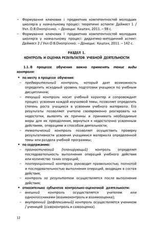 12
- Формування ключових і предметних компетентностей молодших
школярів у навчальному процесі: теоретичні аспекти: Дайжест 1 /
Укл. О.В.Онопрієнко. – Донецьк: Каштан, 2011. – 98 с.
- Формування ключових і предметних компетентностей молодших
школярів у навчальному процесі: дидактико-методичний аспект:
Дайжест 2 / Укл.О.В.Онопрієнко. – Донецьк: Каштан, 2011. – 142 с.
РАЗДЕЛ 1.
КОНТРОЛЬ И ОЦЕНКА РЕЗУЛЬТАТОВ УЧЕБНОЙ ДЕЯТЕЛЬНОСТИ
1.1. В процессе обучения важно применять такие виды
контроля:
 по месту в процессе обучения:
- предварительный контроль, который дает возможность
определить исходный уровень подготовки учащихся по учебным
дисциплинам;
- текущий контроль носит учебный характер и сопровождает
процесс усвоения каждой изучаемой темы, позволяет определить
степень роста учащихся в усвоении учебного материала. Его
результаты позволяют учителю своевременно реагировать на
недостатки, выявлять их причины и принимать необходимые
меры для их преодоления, вернуться к недостаточно усвоенным
действиям, операциям и способам деятельности;
- тематический контроль позволяет осуществить проверку
результативности усвоения учащимися материала определенной
темы или раздела учебной программы;
 по содержанию:
- прогностический (планирующий) контроль определяет
последовательность выполнения операций учебного действия
или количество таких операций;
- пооперационный контроль руководит правильностью, полнотой
и последовательностью выполнения операций, входящих в состав
действия;
- контроль за результатом осуществляется после выполнения
действия;
 относительно субъектов контрольно-оценочной деятельности:
- внешний контроль осуществляется учителем или
одноклассниками (взаимоконтроль и взаимооценка);
- внутренний (рефлексивный) контроль осуществляется учеником
/ ученицей (самоконтроль и самооценка).
 