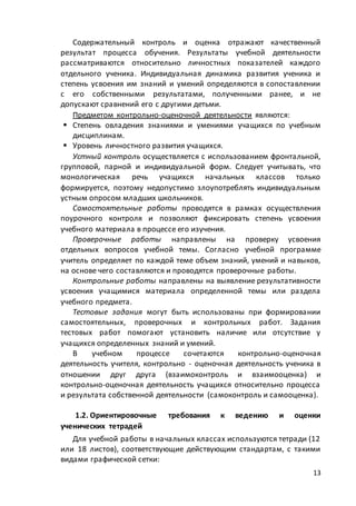 13
Содержательный контроль и оценка отражают качественный
результат процесса обучения. Результаты учебной деятельности
рассматриваются относительно личностных показателей каждого
отдельного ученика. Индивидуальная динамика развития ученика и
степень усвоения им знаний и умений определяются в сопоставлении
с его собственными результатами, полученными ранее, и не
допускают сравнений его с другими детьми.
Предметом контрольно-оценочной деятельности являются:
 Степень овладения знаниями и умениями учащихся по учебным
дисциплинам.
 Уровень личностного развития учащихся.
Устный контроль осуществляется с использованием фронтальной,
групповой, парной и индивидуальной форм. Следует учитывать, что
монологическая речь учащихся начальных классов только
формируется, поэтому недопустимо злоупотреблять индивидуальным
устным опросом младших школьников.
Самостоятельные работы проводятся в рамках осуществления
поурочного контроля и позволяют фиксировать степень усвоения
учебного материала в процессе его изучения.
Проверочные работы направлены на проверку усвоения
отдельных вопросов учебной темы. Согласно учебной программе
учитель определяет по каждой теме объем знаний, умений и навыков,
на основе чего составляются и проводятся проверочные работы.
Контрольные работы направлены на выявление результативности
усвоения учащимися материала определенной темы или раздела
учебного предмета.
Тестовые задания могут быть использованы при формировании
самостоятельных, проверочных и контрольных работ. Задания
тестовых работ помогают установить наличие или отсутствие у
учащихся определенных знаний и умений.
В учебном процессе сочетаются контрольно-оценочная
деятельность учителя, контрольно - оценочная деятельность ученика в
отношении друг друга (взаимоконтроль и взаимооценка) и
контрольно-оценочная деятельность учащихся относительно процесса
и результата собственной деятельности (самоконтроль и самооценка).
1.2. Ориентировочные требования к ведению и оценки
ученических тетрадей
Для учебной работы в начальных классах используются тетради (12
или 18 листов), соответствующие действующим стандартам, с такими
видами графической сетки:
 
