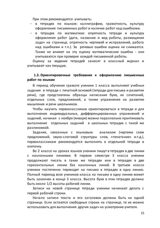 15
При этом рекомендуется учитывать:
- в тетрадях по языкам: каллиграфию, грамотность, культуру
оформления письменных работ и наличие работ над ошибками.
- в тетрадях по математике: опрятность тетради и культуру
оформления работ (дата, название и вид работы, размещения
задач на странице, опрятность чертежей и исправлений, работа
над ошибками и т.п.). За речевые ошибки оценка не снижается.
Также не влияют на эту оценку математические ошибки - они
учитываются при проверке каждой письменной работы.
Оценку за ведение тетрадей заносят в классный журнал и
учитывают как текущую.
1.3. Ориентировочные требования к оформлению письменных
работ по языкам
В период обучения грамоте ученики 1 класса выполняют учебные
задания в тетради с печатной основой (тетради для письма и развития
речи), где представлены образцы написания букв, их сочетаний,
отдельных слов, предложений, а также упражнения на развитие
мышления и речи школьников.
Чтобы научить первоклассников ориентироваться в тетради и для
выполнения индивидуальных, дифференцированных упражнений и
заданий, начиная с ноября (января) можно параллельно практиковать
выполнение отдельных заданий в школьных тетрадях с такой же
разлиновкой.
Задания, связанные с языковым анализом (чертежи схем
предложений, звуко-слоговой структуры слов, «печатание» и.т.д.),
первоклассникам рекомендуется выполнять в отдельной тетради в
клеточку.
Во 2 классе на уроках языков ученики пишут в тетрадях в две линии
с наклонными линиями. В первом семестре 3 класса ученики
продолжают писать в таких же тетрадях или в тетрадях в две
горизонтальные линии без наклонных линий. В третьем классе
ученики постепенно переходят на письмо в тетрадях в одну линию.
Полный переход всех учеников класса на письмо в одну линию может
быть закончен в конце 3 класса. Высота букв в этих тетрадях должна
быть около 1/2 высоты рабочей линии.
Записи на новой странице тетради ученики начинают делать с
первой рабочей строки.
Начало записи текста и его заголовок должны быть на одной
странице. Если остаются свободные строки на странице, то их можно
использовать для выполнения других задач на усмотрение учителя.
 