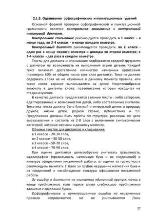 27
2.1.5. Оценивание орфографических и пунктуационных умений
Основной формой проверки орфографической и пунктуационной
грамотности является контрольное списывание и контрольный
текстовый диктант.
Контрольное списывание рекомендуется проводить в 1 классе – в
конце года, во 2-4 классах - в конце каждого семестра.
Контрольный диктант рекомендуется проводить: во 2 классе -
один раз в конце первого семестра и дважды во втором семестре; в
3-4 классах - два раза в каждом семестре.
Тексты для диктанта и списывания подбираются средней трудности
с расчетом на возможность их выполнения всеми детьми. Каждый
текст включает достаточное количество изученных орфограмм
(примерно 60% от общего числа всех слов диктанта). Текст не должен
содержать слова на не изученные к данному моменту правила, или
такие слова заранее выписываются на доске. Нецелесообразно
включать в диктанты слова, правописание которых находится на
стадии изучения.
В качестве диктанта предлагаются связные тексты - либо авторские,
адаптированные к возможностям детей, либо составленные учителем.
Тематика текста должна быть близкой и интересной детям: о природе,
дружбе, жизни детей, родной стране, путешествиях и т.п.
Предложения должны быть просты по структуре, различны по цели
высказывания и состоять из 2-8 слов с включением синтаксических
категорий, которые изучены к данному моменту.
Объемы текстов для диктантов и списывания:
в 1 классе – 20-30 слов,
во 2 классе – 30-50 слов,
в 3 классе – 50-70 слов,
в 4 классе – 70-90 слов.
При оценке диктантов целесообразно учитывать грамотность,
каллиграфию (правильность написания букв и их соединений) и
культуру оформления письменной работы: от оценки за грамотность
рекомендуем вычитать 1 балл за грубое нарушение написания букв и
их соединений и несоблюдение культуры оформления письменной
работы.
За ошибку в диктанте не считается единичный пропуск точки в
конце предложения, если первое слово следующего предложения
записано с заглавной буквы.
Орфографические и пунктуационные ошибки на неизученные
правила исправляются, но не учитываются (если
 