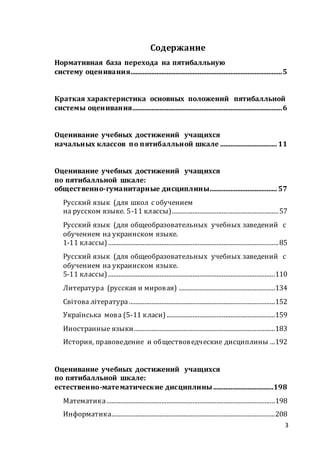 3
Содержание
Нормативная база перехода на пятибалльную
систему оценивания........................................................................................5
Краткая характеристика основных положений пятибалльной
системы оценивания.......................................................................................6
Оценивание учебных достижений учащихся
начальных классов по пятибалльной шкале ................................. 11
Оценивание учебных достижений учащихся
по пятибалльной шкале:
общественно-гуманитарные дисциплины....................................... 57
Русский язык (для школ с обучением
на русском языке. 5-11 классы)..............................................................57
Русский язык (для общеобразовательных учебных заведений с
обучением на украинском языке.
1-11 классы) ...................................................................................................85
Русский язык (для общеобразовательных учебных заведений с
обучением на украинском языке.
5-11 классы) .................................................................................................110
Литература (русская и мировая) ........................................................134
Світова література .....................................................................................152
Українська мова (5-11 класи) ...............................................................159
Иностранные языки..................................................................................183
История, правоведение и обществоведческие дисциплины ...192
Оценивание учебных достижений учащихся
по пятибалльной шкале:
естественно-математические дисциплины...................................198
Математика..................................................................................................198
Информатика...............................................................................................208
 