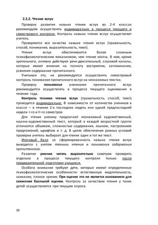 30
2.2.2. Чтение вслух
Проверку развития навыка чтения вслух во 2-4 классах
рекомендуем осуществлять индивидуально в процессе текущего и
семестрового контроля. Контроль навыка чтения вслух осуществляет
учитель.
Проверяются все качества навыка чтения вслух (правильность,
способ, понимание, выразительность, темп).
Чтение вслух обеспечивается более сложным
психофизиологическим механизмом, чем чтение молча. В нем, кроме
зрительного, активно действуют рече-двигательный, слуховой каналы,
которые имеют влияние на полноту восприятия, запоминания,
усвоения содержания прочитанного.
Учитывая это, не рекомендуется осуществлять семестровый
контроль понимания прочитанного вслух на незнакомых текстах.
Проверку понимания учениками прочитанного вслух
рекомендуется осуществлять в процессе текущего оценивания в
течение года.
Контроль техники чтения вслух (правильность, способ, темп)
проводится индивидуально. В зависимости от количества учеников в
классе – в течение 2-х последних недель или одной предпоследней
недели I-го и II-го семестров.
Для чтения ученику предлагают незнакомый художественный,
научно-художественный текст, который в каждой возрастной группе
отличается объемом, сложностью содержания, языком, построением
предложений, шрифтом и т. д. В целях обеспечения равных условий
проверки учитель выбирает для чтения один и тот же текст.
Итоговый балл за сформированность навыка чтения вслух
выводится с учетом техники чтения и понимания содержания
прочитанного.
Развитие умения читать выразительно советуем проверять
отдельно в процессе текущего контроля только после
предварительной подготовки учащихся.
Особого внимания требуют дети, которые имеют определенные
психофизиологические особенности: естественную медлительность,
заикание, плохое зрение. При оценке это не является основанием для
снижения балльной оценки. Контроль за качеством чтения у таких
детей осуществляется при текущем опросе.
 