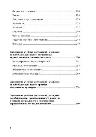 4
Физика и астрономия...............................................................................220
Химия..............................................................................................................224
География и природоведение...............................................................229
Экономика ....................................................................................................233
Экология........................................................................................................237
Биология .......................................................................................................240
Основы здоровья........................................................................................246
Трудовое обучение (технологии)........................................................248
Черчение .......................................................................................................249
Оценивание учебных достижений учащихся
по пятибалльной шкале: дисциплины
художественно-эстетического цикла ...............................................250
Интегрированный курс «Искусство» .................................................251
Музыкальное искусство..........................................................................254
Изобразительное искусство..................................................................257
Художественная культура......................................................................260
Оценивание учебных достижений учащихся
по пятибалльной шкале: предмет
«Физическая культура» ...........................................................................264
Оценивание учебных достижений учащихся
с особенностями психофизического развития
в системе специального и инклюзивного
образования по пятибалльной шкале..............................................269
 