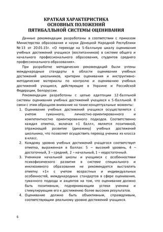 6
КРАТКАЯ ХАРАКТЕРИСТИКА
ОСНОВНЫХ ПОЛОЖЕНИЙ
ПЯТИБАЛЛЬНОЙ СИСТЕМЫ ОЦЕНИВАНИЯ
Данные рекомендации разработаны в соответствии с приказом
Министерства образования и науки Донецкой Народной Республики
№ 13 от 20.01.15г. «О переходе на 5-балльную шкалу оценивания
учебных достижений учащихся (воспитанников) в системе общего и
начального профессионального образования, студентов среднего
профессионального образования».
При разработке методических рекомендаций были учтены
международные стандарты в области оценивания учебных
достижений школьников, критерии оценивания и инструктивно-
методические материалы по контролю и оцениванию учебных
достижений учащихся, действующие в Украине и Российской
Федерации, Белоруссии.
Рекомендации разработаны с целью адаптации 12-балльной
системы оценивания учебных достижений учащихся к 5-балльной. В
связи с этим обращаем внимание на такие концептуальные моменты:
1. Оценивание учебных достижений учащихся осуществляется с
учетом гуманного, личностно-ориентированного и
компетентностно ориентированного подходов. Соответственно
каждая отметка, включая «1 балл», является позитивной,
отражающей развитие (динамику) учебных достижений
школьника, что позволяет осуществить переход ученика из класса
в класс.
2. Каждому уровню учебных достижений учащегося соответствует
отметка, выраженная в баллах: 5 – высокий уровень, 4 –
достаточный, 3 – средний, 2 – начальный, 1 – недостаточный.
3. Ученикам начальной школы и учащимся с особенностями
психофизического развития в системе специального и
инклюзивного образования не рекомендуется выставлять
отметку «1» с учетом возрастных и индивидуальных
особенностей, международных стандартов в сфере оценивания,
гуманного подхода и акцентов на том, что оценивание должно
быть позитивным, подчеркивающим успехи ученика и
стимулирующим его к достижению более высоких результатов.
4. Оценивание должно быть объективным, справедливым,
соответствующим реальному уровню достижений учащихся.
 