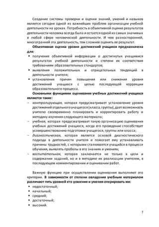 7
Создание системы проверки и оценки знаний, умений и навыков
является сегодня одной из важнейших проблем организации учебной
деятельности на уроках. Потребность в объективной оценке результатов
деятельности человека всегда была иостаетсяоднойиз самых значимых
в любой сфере человеческой деятельности. И чем разносторонней,
многогранней эта деятельность, тем сложнее оценить ее результат.
Объективная оценка уровня достижений учащихся предназначена
для:
 получения объективной информации о достигнутых учащимися
результатах учебной деятельности и степени их соответствия
требованиям образовательных стандартов;
 выявления положительных и отрицательных тенденций в
деятельности учителя;
 установления причин повышения или снижения уровня
достижений учащихся с целью последующей коррекции
образовательного процесса.
Основными функциями оценивания учебных достижений учащихся
являются такие:
- контролирующая, которая предусматривает установление уровня
достиженийотдельного учащегося(класса,группы),дает возможность
учителю своевременно планировать и корректировать работу и
методику изучения следующего материала;
- учебная, которая предусматривает такую организацию оценивания
учебных достижений учащихся, когда его проведение способствует
усовершенствованию подготовки учащегося, группы или класса;
- диагностическая, которая является основой диагностического
подхода в деятельности учителя и помогает ему устанавливать
причины трудностей, с которыми сталкивается учащийся в процессе
обучения, выявлять пробелы в его знаниях и умениях;
- воспитательная, которая заключается не только в цели и
содержании заданий, но и в методике их реализации учителем, в
последующем комментировании и оценивании работ.
Важную функцию при осуществлении оценивания выполняют его
критерии. В зависимости от степени овладения учебным материалом
различают пять уровней его усвоения и умения оперировать им:
 недостаточный;
 начальный;
 средний;
 достаточный;
 высокий.
 