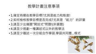 教學計畫注意事項
• 1.確定有哪些教學目標?尤其是能力和態度!
• 2.如何檢核教學目標是否完成?尤其是“能力”的評量
• 3.請至少出幾題"開放式"問題!(非選題)
• 4.請至少規劃一種講述式以外的教學法
• 5.請至少嚐試一次分組合作學習.學習共同體…模式
 