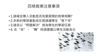 四格教案注意事項
• 1.請確定導入活動是否和要展開的教學相關?
• 2.本節的學習重點或任務請讓學生“寫下來”
• 3.請多以“問題解決”做為學生的學習任務
• 4. 在“承”、 “轉”時請盡量以學生活動為主
 