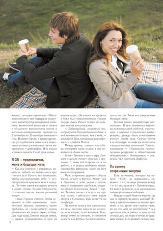 жизнь», которую организует «Моло-
дежный совет» при поддержке област-
ного министерства молодежной поли-
тики, физической культуры и спорта
и областного министерства печати и
массовых коммуникаций, проходит со
2 сентября по 20 октября нынешнего
года. Помимо борьбы с табакокурени-
ем, употреблением алкоголя и нарко-
тиков активно развивается третье на-
правление – демография. И не только
в рамках проекта. Но об этом позже.
В 25 – председатель,
жена и будущая мать
– Как все успеваю и умудряюсь ни-
чего не забыть, не запутаться в кру-
говерти дел? Просто все записываю,
чтобы контролировать себя. С дет-
ства родители приучали меня к поряд-
ку. Поэтому одним из худших качеств
в людях считаю безответственность,
– отвечает она на вполне резонный
вопрос.
Наша героиня считает, чтобы со-
хранить в себе нормальные чело-
веческие чувства, принимать чужие
проблемы, не «зазвездиться», нужно
отвлекаться на семью, мужа, собаку.
Два года назад Татьяна вышла замуж.
С мужем познакомились в вузе на
втором курсе. Он учился на физмате
и тоже был общественником. Собаку
породы Джек Рассел терьер ей пода-
рил муж на день рождения:
– Добродушный, радостный пес,
попрыгунчик. Гиперактивная собака, в
ней активности больше, чем у меня, –
улыбается Таня, вспоминая, как встре-
чает ее с работы Молли.
Между прочим, говорят, что соба-
ки повторяют своих хозяев, у них по-
являются общие черты.
Встает Татьяна в шесть утра. Луч-
шим отдыхом считает общение с дру-
зьями. С ними она встречается и по
работе, и в редкое свободное время.
Занимается фитнесом, ходит на йогу
вместе с подружкой.
Муж, сторонник здорового образа
жизни, играет в футбол. Живут они
в Дядькове в доме рядом с лесом,
вместе совершают пробежки, недав-
но купили велосипеды. Зимой – гор-
ки. Татьяна пытается встать на гор-
ные лыжи, «заболела» этим видом
спорта в Словакии, муж катается на
сноуборде.
На многие вещи у них одинаковые
взгляды, поэтому никогда не ссорят-
ся, если спорят, то по мелочам. Теле-
визор почти не смотрят, в основном
новости или футбол. Ходят в кинотеа-
тры и театры. Такая вот современная
молодая семья.
Татьяна пишет кандидатскую дис-
сертацию. В вузе занималась научно-
исследовательской работой, участво-
вала в научных студенческих конфе-
ренциях, дважды была стипендиатом
ученого совета вуза. Сейчас учится
в аспирантуре на кафедре педагогики
и педагогических технологий. Тема ис-
следования – «Управление челове-
ческими ресурсами в общественных
объединениях». Руководитель – ака-
демик РАО Анатолий Лиферов.
По закону
сохранения энергии
Есть активисты, которые на во-
прос: «Кто?», не задумываясь, от-
вечают: «Я», не видя разницы между
«я» и «кто, если не я». Таня из вторых.
Ей важен результат, а не наслаждение
своими успехами и победами.
Откуда у людей берется энергия, где
они ее черпают, из какого колодца? По-
чему у одного человека не хватает вре-
мени, и он, кроме дом–работа–дети,
ни на что себя не растрачивает? А у
другого и дом, и работа, и дети, и еще
столько дел, как будто в сутках не двад-
цать четыре, а сто двадцать четыре часа.
12
 