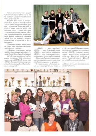 Ученые установили, что в каждом
человеке столько энергии, что он мог
бы снабжать электричеством большой
город целую неделю!
Энергию для жизни и деятель-
ности тело берет из пищи телесной.
Только кроме тела у человека и душа
есть. Недостаток пищи для души –
гораздо более опасная вещь, чем
телесный голод. А пища для души
– это положительные эмоции, свет-
лые, созидающие мысли, творчество,
вера. Нужно заниматься любимым
делом, тем, что нравится, получать
удовольствие от процесса, а не от
результата.
Объяснений можно найти много,
но смысл один: энергии тем больше,
чем больше ее тратишь...
«…Дорогие участники лагеря
«РОСА», нет, лучшая молодежь Ря-
зани, Твери, Орла, Тулы, Владимира!
Вы сделали правильный выбор,
решив последние дни солнечного
лета августа 2013 года провести в
«РОСЕ». Именно здесь вы откроете
для себя «нового себя». Мы «подса-
дим» вас на учебу!
«РОСА» – это праздник!
«РОСА» – это бесценный опыт.
«РОСА» – это кладезь талантов.
«РОСА» – это спортивные сорев-
нования и нескончаемый оптимизм.
Желаювамбытьжадныминазна-
ния, смелыми на мнение, открытыми
для общения, лучшими из лучших».
С этими словами обратилась но-
вый ректор лагеря Татьяна Косачева
к 130 участникам XVI межрегиональ-
ного лагеря-семинара студенческого
актива «РОСА», который органи-
зовало министерство молодежной
политики, физической культуры и
спорта Рязанской области с 22 по 27
августа в Клепиковском районе.
А 16 августа Татьяна Косачева ушла в
декретный отпуск.
13
 