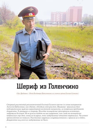 Старший участковый уполномоченный Евгений Сазиков вместе со своим напарником
Алексеем Цибизовым, как обычно, обходили свой участок. Внимание привлекли двое
подозрительных мужчин характерной восточной внешности, их попросили предъявить
документы. Те рванулись в сторону. Молодые полицейские среагировали мгновенно,
задержали беглецов. Но не успели надеть на них наручники, как сзади на полицейских
набросились еще двое, повисли на руках, пока задержанные отчаянно вырывались. Численное
превосходство не помогло. Участковые скрутили злоумышленников и привели их в отдел.
Документов ни у кого из задержанных не было.
• Олег Дробышев • Фото Владимира Проказникова и из личного архива Евгения Сазикова •
Шериф из Голенчино
14
 
