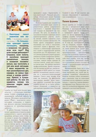 службы тут было куда больше драк,
зачастую – с телесными поврежде-
ниями. Сейчас в основном здесь за-
держиваются любители выпить на
природе. Регулярно проводится опе-
рация «Парк», выделяются допол-
нительные сотрудники, и террито-
рия зеленого массива основательно
зачищается от антиобщественного
элемента.
В работе Евгению Сазикову по-
могают дружинники (студенты радио-
университета) и просто жители ми-
крорайона, которые хотят, чтобы на
их улицах и дворах был порядок, та-
кие как, например, Руслан Тимаков,
Константин Шустиков, Федор Про-
тасов и многие другие, на которых он
всегда может опереться. Люди хоро-
шо знают участкового, его телефон,
адрес опорного пункта. Ежегодно
проводится акция «Здравствуйте, я
ваш участковый!». Каждый день кто-
нибудь обязательно звонит Евгению
Владимировичу или приходит к нему
на прием.
Капитан Сазиков уже седьмой год
исправно выполняет свою совсем не
романтичную работу современного
участкового – охраняет обществен-
ный порядок на вверенной ему тер-
ритории. По сути, он является на-
чальником полиции в границах своего
административного участка, поэто-
му умений, знаний и навыков у него
должно быть великое множество. Он
ближе других сотрудников органов
внутренних дел стоит к населению,
выполняет задачи и функции, отно-
сящиеся к компетенции практически
всех служб и подразделений органов
внутренних дел. От жизненного опы-
та и умения разрешать порой трудные,
длящиеся годами социальные пробле-
мы или бытовые конфликты между
соседями, зависит жизнь граждан на
отдельно взятой улице или в отдель-
но взятом доме. Это требует высокого
профессионализма, знания оператив-
ной обстановки на участке, умения ис-
пользовать в своей работе не только
арсенал полицейских средств и мето-
дов, но и психолого-педагогических
навыков. Своего рода шериф, если
кому так понятнее. Он фактически
представляет низовое звено власт-
ных структур, а поэтому при несении
службы исходит не из своих субъек-
тивных убеждений, а опирается на
действующие правовые акты. Евгений
Сазиков в свои 30 лет получил два
высших образования – экономиче-
ское и юридическое.
Папина фуражка
После службы он спешит к семье,
где его с нетерпением ждут жена
Надежда и шестилетняя дочь Ка-
тюша. Супруга не сразу смирилась
с выбранной мужем профессией,
долго не могла привыкнуть к тому
графику службы, который нередко
бывает у сотрудника полиции, к не-
ожиданным вызовам, работе допозд-
на. К тому же полицейский, чтобы
там ни говорили, опасная профес-
сия. Но постепенно Надежда поня-
ла, какое важное дело делает муж,
что он защищает людей, узнала о
предотвращенных преступлениях
и стала им потихоньку гордиться.
А Евгений Сазиков и не мыслит для
себя иной службы, хотя ему, оценив
его способности, предлагали перей-
ти и в уголовный розыск, и в отдел по
борьбе с экономическими преступле-
ниями, и в ГИБДД.
Милиционерами были дед и отец
Сазикова, дядя, тоже сотрудник ор-
ганов внутренних дел, погиб при ис-
полнении служебных обязанностей.
Капитан полиции сейчас вспоминает,
как в школьные годы на новогодние
утренники всегда наряжался милици-
онером, с гордостью надевая формен-
ную фуражку отца. Прошли годы, и те-
перь его полицейскую фуражку любит
примерять шестилетняя Катюша.
« Некоторые пишут
заявление или жа-
лобу, – рассказывает старший
участковый. – Но большин-
ство приходят просто
поговорить, например,
с вопросом: что делать,
если муж пьет? Или
если соседи дебоширят?
Стараюсь всем помочь.
С жалобами приходят
значительно меньше,
в основном посовето-
ваться, как поступить в
той или иной ситуации.
У меня множество са-
мых разнообразных дел,
нередко, не самых при-
ятных и всегда хлопот-
ных. Немало и бумаж-
ной работы. Но мне это
нравится, потому что
помогаю людям жить
нормально».
17
 