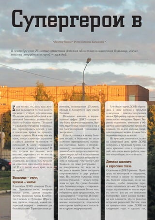 Супергерои в
В сентябре свое 25-летие отметила детская областная клиническая больница, где из
тысячи сотрудников герой – каждый.
• Виктор Граков • Фото Татьяны Бадаловой •
Е сли честно, то, коль наш жур-
нал называется «Герои нашего
времени», статей, посвященных
25-летию детской областной кли-
нической больницы, должно было
бы быть больше тысячи. По одной
– о каждом сотруднике больницы.
Да, героизировать врачей у нас
в последнее время не принято,
скорее – ругать. Но к кому еще мы
идем, когда случается страшное
с самым дорогим человеком –
ребенком? К кому обращаемся
со смесью страха и надежды? И
кто, отсекая все лишнее, весь
негатив, отрешаясь от не всегда
доброжелательного отношения
родителей, все свои силы бросает
на спасение маленького пациен-
та? И кто после этого врач, если
не герой?
Больнице – гимн,
врачам – жилье
В сентября ДОКБ отметила 25-ле-
тие. Приезжали гости, говорили
теплые слова, дарили подарки.
Кстати, рязанские барды Констан-
тин Паскаль и Нурислан Ибраги-
мов сделали, пожалуй, самый ин-
тересный подарок – сочинили для
больницы гимн. Торжественная це-
ремония, посвященная 25-летию,
прошла в Концертном зале имени
Есенина.
Называли, конечно, и внуши-
тельные цифры. ДОКБ сегодня –
это более тысячи сотрудников, 9де-
вять тысяч юных пациентов в год и
две тысячи операций – плановых и
экстренных.
Кстати, готовясь к визиту боль-
ших гостей, в больнице не стали
особенно приукрашивать нынеш-
нее состояние. Благо, с оборудо-
ванием тут полный порядок. Не так
давно область потратила около по-
лумиллиарда рублей на обновление
ДОКБ. Как признался во время ви-
зита в больницу губернатор Олег
Ковалев, он даже раздумывал –
не погорячились ли, ведь на те
же деньги можно было построить
спорткомплексы в двух райцен-
трах. Но, посетив больницу, глава
региона убедился – деньги потра-
чены не зря. Да, сумма большая,
зато больница теперь – современ-
ная и благоустроенная. Более того,
губернатор даже предположил, что
с аппаратурой – перебор. И попро-
сил коллектив больницы, если его
мнение подтвердится, поделиться
некоторыми приборами с коллега-
ми из других медучреждений.
А молодые врачи ДОКБ обрати-
лись к главе региона с просьбой
о насущном – помочь с получением
жилья. Губернатор поручил главе ре-
гионального минздрава Ларисе Тю-
риной подготовить изменение в об-
ластное законодательство: прописать
в законе, что из всех молодых специ-
алистов именно медики должны быть
первыми в очереди на жилье.
Но праздник закончился, и уже
на следующий день врачи ДОКБ
вернулись к трудовым будням. Где
мало красивых слов и поздравле-
ний, зато очень много работы, важ-
нее которой вряд ли что-то есть.
Детские шалости
и взрослые глаза
Отделения в ДОКБ разные. Прой-
дешь по некоторым – ощущение,
что попал в школу на перемену.
Да, болезни серьезные, но не на-
столько, чтобы пациенты пере-
стали оставаться детьми. Детвора
галдит и увлеченно во что-то игра-
ет, кто-то (ох уж это поколение
Интернета!) жмет кнопки телефо-
на или планшета, кто-то радостно
встречает родителей. Кстати, одна
из приоритетных задач ДОБК на
следующие годы – сделать так,
22
 