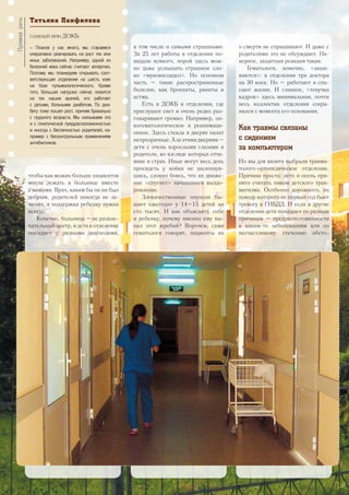 чтобы как можно больше пациентов
могли лежать в больнице вместе
с мамами. Врач, каким бы он ни был
добрым, родителей никогда не за-
менит, а поддержка ребенку нужна
всегда.
Конечно, больница – не развле-
кательный центр, и дети в отделение
попадают с разными диагнозами,
в том числе и самыми страшными.
За 25 лет работы в отделении по-
видали всякого, порой здесь мож-
но даже услышать страшное сло-
во «муковисцидоз». Но основная
часть – такие распространенные
болезни, как бронхиты, риниты и
астма.
Есть в ДОКБ и отделения, где
приглушен свет и очень редко раз-
говаривают громко. Например, он-
когематологическое и реанимаци-
онное. Здесь стекла в дверях палат
непрозрачные.Азаэтимидверями–
дети с очень взрослыми глазами и
родители, во взгляде которых отча-
яние и страх. Иные могут весь день
просидеть у койки не шелохнув-
шись, словно боясь, что их движе-
ние «спугнет» начавшееся выздо-
ровление.
Злокачественные опухоли бы-
вают ежегодно у 14–15 детей на
сто тысяч. И как объяснить себе
и ребенку, почему именно ему вы-
пал этот жребий? Впрочем, сами
гематологи говорят, пациенты их
о смерти не спрашивают. И даже с
родителями это не обсуждают. На-
верное, защитная реакция такая.
Гематологи, конечно, «заши-
ваются»: в отделении три доктора
на 30 коек. Но – работают и спа-
сают жизни. И главное, «текучка
кадров» здесь минимальная, почти
весь коллектив отделения сохра-
нился с момента его основания.
Как травмы связаны
с сидением
за компьютером
Но мы для визита выбрали травма-
толого-ортопедическое отделение.
Причина проста: лето и осень при-
нято считать пиком детского трав-
матизма. Особенно дорожного, по
поводу которого не первый год бьют
тревогу в ГИБДД. И если в другие
отделения дети попадают по разным
причинам – предрасположенности
к каким-то заболеваниям или по
несчастливому стечению обсто-
Татьяна Панфилова
главный врач ДОКБ:
– Планов у нас много, мы стараемся
оперативно реагировать на рост тех или
иных заболеваний. Например, одной из
болезней века сейчас считают аллергию.
Поэтому мы планируем открывать соот-
ветствующее отделение на шесть коек
на базе пульмонологического. Кроме
того, большая нагрузка сейчас ложится
на тех наших врачей, кто работает
с детьми, больными диабетом. По диа-
бету тоже пошел рост, причем буквально
с грудного возраста. Мы связываем это
и с генетической предрасположенностью
и иногда с беспечностью родителей, на-
пример с бесконтрольным применением
антибиотиков.
Прямаяречь
24
 