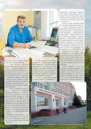 ятельств, то в «детскую травму»
чаще всего по вине взрослых.
– Рост детского дорожного
травматизма мы действительно чув-
ствуем, – говорит заведующий от-
делением Владимир Недорезов. –
За прошлый год у нас было около
70 транспортных травм. А к сентя-
брю нынешнего года – больше 50.
Причем по наблюдениям врачей
в большей части травм на дороге
виноваты сами пешеходы. А раз мы
говорим о пешеходах-детях, то от-
ветственность за их травмы ложит-
ся на взрослых.
– Отчасти виновата школа, от-
части – родители, – рассуждает
Владимир Недорезов. – Два года
назад у нас был случай, когда мама,
переходя дорогу, тянула за собой
санки с ребенком. А водитель ее за-
метил, а санки – нет. Этот ребенок
попал как раз ко мне, там были тя-
желейшие травмы, и ребенок погиб.
Вот кто виноват? Отчасти мама, от-
части те, кто отвечает за освещение
дороги на этом участке. Вы знаете,
я считаю, что в таких случаях вино-
ваты все...
Еще одна «болезнь века» – ску-
теры. Несмотря на все запреты,
объяснения, призывы, двухколес-
ных коней седлают даже младшие
подростки.
– К нам попадают и 12-летние
скутеристы, – рассказывает Влади-
мир Недорезов. – В этом году было
очень много, в том числе и с чрез-
вычайно тяжелыми травмами. Это
большая беда, и никто с этим ничего
не делает. Вроде с управлением и ре-
бенок может справиться, но правил-
то они не знают! Вот и бьются.
– А вы с родителями беседу
в таких случаях не проводите? –
спрашиваю. Владимир Алексее-
вич в ответ машет рукой, мол, что
толку? Кто способен понять, после
травмы ребенка поймет и сам. А кто
неспособен, тому врачи, увы, мозг
не пересадят.
Кстати, иногда причиной травм
становится и образ жизни ребенка.
– Мы в последнее время от-
мечаем рост патологий костно-мы-
шечной системы, – говорит Влади-
мир Недорезов. – Самая распро-
страненная – сколиоз. Почти все
эти патологии связаны с гиподи-
намией – недостатком движения.
Современные дети слишком много
времени проводят за компьюте-
ром, поэтому их мышцы и кости не
такие крепкие, как были у нас в их
годы. У нас-то из домашних раз-
влечений только книги были. А так
– постоянно футбол, зимой – хок-
кей. Кроме того, это уже мое лично
мнение, недостаток движения при-
водит к тому, что дети теряют коор-
динацию движений, становятся не-
ловкими. А потому получают более
серьезные травмы в менее опасных
ситуациях.
Особая история – глаза при-
ходящих в больницу взрослых. За
получасовой обход ДОКБ можно
встретить всю гамму эмоций: от
страха до надежды, счастья и благо-
дарности. И порой на «самого обыч-
ного» врача здесь смотрят как на
супергероя. А что? Все правильно!
25
 