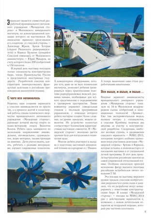 Э кранолет является совместной раз-
работкой муниципального автоном-
ного учреждения «Мещерская сто-
рона» и Московского авиационного
института, на демонстрационной пло-
щадке которого он выставлялся. На
авиасалоне экранолет представляли
его создатели: со спасской стороны –
Александр Жуков, Артем Тетерин
(студент Рязанского радиоуниверси-
тета) и Кирилл Булыгин (учащийся
Спасской гимназии), от Московского
авиаинститута – Юрий Макаров, на
счету которого более 200 изобретений
и 150 патентов.
В первый день выставку посещали
только специалисты конструкторских
бюро, члены Правительства России
и представители иностранных госу-
дарств. Разработкой спасских кон-
структоров заинтересовались фран-
цузская делегация и российские про-
изводители аналогичной техники.
С чего все начиналось
Родилась идея создания экранолета
у спасских авиамоделистов не просто
так, а в процессе долгой и плодотвор-
ной работы секции технического твор-
чества муниципального автономного
учреждения «Мещерская сторона»,
руководит которой мастер спорта по
водно-моторному спорту Валентин
Козлов. Ребята здесь занимаются по
нескольким направлениям: авиамо-
дельное, автомодельное, судомодель-
ное, водно-моторное, часами пропадая
на занятиях. Дети учатся пилить, кле-
ить, работать с разными материала-
ми, изучают современные технологии.
А компьютерное оборудование, кото-
рое есть даже не во всех технических
институтах, позволяет ребятам трени-
роваться перед практическими поле-
тами радиоуправляемых моделей, раз-
вивая навыки, необходимые для чет-
кого представления о передвижениях
в трехмерном пространстве. Также
компьютер управляет самодельным
станком с числовым программным
управлением, с помощью которого
ребята постарше создают более слож-
ные, на уровне заводских, модели са-
молетов. Их устройство полностью
соответствует техническим характери-
стикам настоящих самолетов. В «Ме-
щерской стороне» молодежи дается
прочная база для поступления в техни-
ческие вузы.
Многие ребята участвуют в налад-
ке и подготовке настоящей авиацион-
ной техники на аэродроме в с. Панино.
А теперь мальчишки сами стали раз-
работчиками авиатехники.
Все выше, и выше, и выше…
Впервые экранолет авиамоделисты
муниципального унитарного учреж-
дения «Мещерская сторона» пока-
зали на 16-м Московском междуна-
родном салоне изобретений и инно-
вационных технологий «Архимед».
Уже там экспериментальная модель
вызвала интерес у специалистов,
а спасские Кулибины получили два
диплома за участие в конструктор-
ской разработке. Следующая, наибо-
лее весомая ступень, в продвижении
спасского экранолета – МАКС-2013,
посещение которого особенно вдохно-
вило юных участников делегации «Ме-
щерской стороны» Артема и Кирилла,
которые остались в полном восторге от
посещения выставки и от специальной
летной программы. В этот день прош-
ли выступления российских пилотов на
самой современной отечественной тех-
нике. Особенно впечатлило зрителей
исполнение фигур высшего пилотажа
российским истребителем пятого по-
коления Т-50.
Эта поездка на выставку мирового
уровня придала спасским изобретате-
лям уверенности в своих силах и дока-
зала, что их разработки могут конку-
рировать с известными конструктор-
скими бюро. В планах «Мещерской
стороны» – поездка на МАКС-2014
уже с действующим экранолетом и,
возможно, с новым летательным ап-
паратом на воздушной подушке, кото-
рый уже частично изготовлен.
27
 