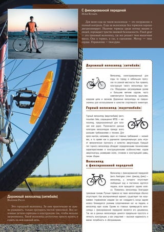 Дорожный велосипед (ситибайк)
Велосипед, сконструированный для
езды по городу и небольших прогу-
лок по ровной местности. Как правило,
конструкция такого велосипеда про-
ста. Оборудован регулируемым рулем
и большим мягким седлом, часто
комплектуется багажником, крыльями,
кожухом цепи и звонком. Дорожные велосипеды не предна-
значены для использования в качестве спортивного инвентаря.
Горный велосипед (маунтинбайк)
Горный велосипед (маунтинбайк) (англ.
mountain bike, сокращенно MTB) — ве-
лосипед, предназначенный для ката-
ния вне дорог. Различаются данные
категории велосипедов прежде всего
разными требованиями к технике. Для
кросс-кантри, например, одно из главных требований — низкий
вес, в то время как в даунхилле принципиальную роль игра-
ет механическая прочность и качество амортизации. Каждый
тип горного велосипеда обладает определенными техническими
характеристиками и конструкционными особенностями: ходом
амортизатора, размерами колес, сплавом и конструкцией рамы,
типом сборки.
Велосипед
с фиксированной передачей
Велосипед с фиксированной передачей
(англ. fixed-gear, сленг. фиксед, фикс) —
велосипед, у которого отсутствует
свободный ход и постоянно крутятся
педали, если вращается заднее коле-
со. Появились велосипеды благодаря
трековым гонкам. Ручные тормоза на таких велосипедах обычно
отсутствуют. Как альтернативный вариант, существует так назы-
ваемое «торможение скидом» (он же «скиддинг»), когда заднее
колесо блокируется усилием сопротивления ног на педали, и
велосипед идет юзом. Одним из главных преимуществ вело-
сипеда с фиксированной передачей является его дешевизна.
Так же в данных велосипедах ценится предельная простота и
легкость конструкции, а как следствие – высокая надежность и
малая потребность в обслуживании.
Дорожный велосипед (ситибайк)
Валерия Руссо
Это городской велосипед. За ним практически не нуж-
но ухаживать, только протирать чистой тряпочкой. Все ос-
новные детали спрятаны в конструкцию так, чтобы меньше
загрязнялись. Такой велосипед достаточно просто купить и
ездить на нем каждый день.
С фиксированной передачей
Илья Козырь
Для меня езда на таком велосипеде – это погружение в
полный контроль. Езда на велосипеде без тормозов хорошо
дисциплинирует. Наличие тормоза среди потока машин и
людей, порождает чувство мнимой безопасности. Fixed-gear
– это трековый велосипед, где все решает твоя мышечная
масса. Она и тормоз, и газ, и сцепление. Мотор — твое
сердце. Управление – твои руки.
29
 