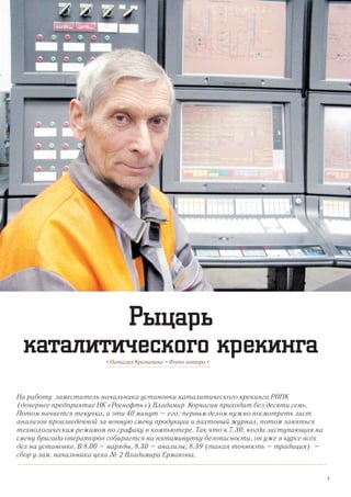 На работу заместитель начальника установки каталитического крекинга РНПК
(дочернее предприятие НК «Роснефть») Владимир Корчагин приходит без десяти семь.
Потом начнется текучка, а эти 40 минут – его: первым делом нужно посмотреть лист
анализов произведенной за ночную смену продукции и вахтовый журнал, потом заняться
технологическим режимом по графику в компьютере. Так что к 7.30, когда заступающая на
смену бригада операторов собирается на пятиминутку безопасности, он уже в курсе всех
дел на установке. В 8.00 – наряды, 8.30 – анализы, 8.39 (такая точность – традиция) –
сбор у зам. начальника цеха № 2 Владимира Ермакова.
• Наталия Крапивина • Фото автора •
Рыцарь
каталитического крекинга
3
 