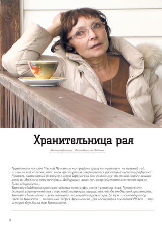 Грунтовка в поселок Мясной Путятинского района сразу настраивает на нужный лад:
ехать по ней нелегко, зато виды по сторонам открываются уж очень кинематографичные.
Говорят, знаменитый режиссер Андрей Тарковский был ей доволен: по такой дороге лишние
люди из Москвы к нему не ездили. Добирались лишь те, кому действительно очень нужно
было его увидеть…
Татьяна Найденова привычно садится пить кофе, глядя в сторону дома Тарковского:
большой современный дом с верандой построили специально, чтобы он был под присмотром.
Татьяна Николаевна – родственница знаменитого режиссера. Ее муж – кинооператор
Алексей Найденов – племянник Андрея Арсеньевича. Для нее история последних 20 лет – это
история борьбы за дом Тарковского.
• Наталья Гинтаре • Фото Николая Лабзина •
Хранительница рая
30
 