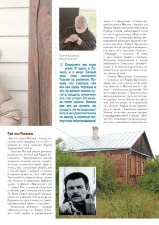 Рай под Рязанью
«Вот я и снова в Мясном. Приехал не-
сколькоднейтомуназад.ЗдесьРай»,–
напишет в своем дневнике Андрей
Тарковский в 1975-м.
Поселок Мясной сегодня уже мало
похож на тот, что был при Андрее Ар-
сеньевиче. Предприимчивые соседи
застроили соседний участок, выруби-
ли сосну, посаженную режиссером, и
теперь, увы, невозможно увидеть дом
с той же точки, с которой он вошел
в мировое искусство. Уже в Италии
Тарковский по памяти воссоздал домик
под Рязанью в развалинах римского
храма. В финале «Ностальгии» это
– символ Рая, в который тоскующий
по Родине герой попадает после смер-
ти. Таким Андрей Арсеньевич впервые
увидел его в далеком 1970-м, когда, за-
блудившись в лесу и попав под дождь,
случайно вышел прямо к этому дому!
Известный режиссер, снявший
«Иваново детство» и «Андрея Рубле­
ва», часто гостил у родственников
жены – в Авдотьинке. Историю об-
ретения дома в Мясном, ставшего для
Андрея Тарковского символом Дома и
Родины вообще, рассказывает герой
его последнего шедевра «Жертвопри-
ношение». И это еще один фильм, уве-
ковечивший рязанскую деревню в ми-
ровом искусстве. Андрей Арсеньевич
приезжал сюда при первой возможно-
сти. Здесь писал сценарии «Зеркала»,
«Сталкера», «Соляриса». В гостях
у него бывали братья Стругацкие,
Александр Кайдановский и многие
знаменитости советского кинемато-
графа. С не меньшим увлечением за-
нимался он и строительством: все де-
лал своими руками.
Татьяна Николаевна вспоминает:
– Насколько для Андрея Тарковского
важен этот дом, поняла, когда впер-
вые приехала в Мясной вместе с му-
жем – племянником режиссера. Это
место стало для него и Домом и источ-
ником вдохновения: здесь он постоян-
но находил новые образы для филь-
мов. Вот что пишет он в дневниках:
«11:30 ночи. Ходили на луг смотреть
луну в тумане. Невероятно красиво!
Эпизод: несколько человек смотрят.
Наслаждаются луной в тумане. Мол-
ча стоят, передвигаются, их восхищен-
ные лица, одинаковое выражение их,
Сергей Соловьев.
Кинорежиссер:
« Сохранить это надо
всем! И здесь в Ря-
зани, и в мире. Сильно
ведь упал авторитет
России за рубежом. По-
тому что считают, что
все мы здесь торгаши и
что за деньги можно ку-
пить, продать, изувечить
все, что угодно. Но нель-
зя этого делать! Нельзя
вот это ни купить, ни
продать, ни изуродовать!
Иначе мы действительно
не народ, а скопище по-
лоумных перепродавцов!
Фото:kinopoisk.ru
31
 
