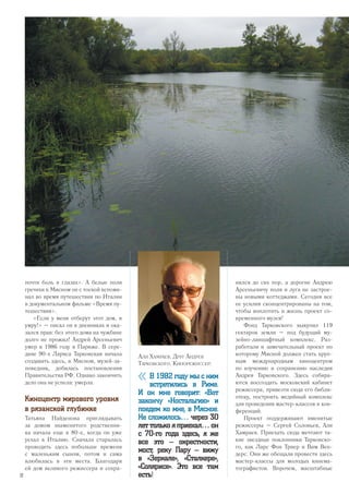 почти боль в глазах». А белые поля
гречихи в Мясном он с тоской вспоми-
нал во время путешествия по Италии
в документальном фильме «Время пу-
тешествия».
«Если у меня отберут этот дом, я
умру!» – писал он в дневниках и ока-
зался прав: без этого дома на чужбине
долго не прожил! Андрей Арсеньевич
умер в 1986 году в Париже. В сере-
дине 90-х Лариса Тарковская начала
создавать здесь, в Мясном, музей-за-
поведник, добилась постановления
Правительства РФ. Однако закончить
дело она не успела: умерла.
Киноцентр мирового уровня
в рязанской глубинке
Татьяна Найденова приглядывать
за домом знаменитого родственни-
ка начала еще в 80-е, когда он уже
уехал в Италию. Сначала старалась
проводить здесь побольше времени
с маленьким сыном, потом и сама
влюбилась в эти места. Благодаря
ей дом великого режиссера и сохра-
нился до сих пор, а дорогие Андрею
Арсеньевичу поля и луга не застрое-
ны новыми коттеджами. Сегодня все
ее усилия сконцентрированы на том,
чтобы воплотить в жизнь проект со-
временного музея!
Фонд Тарковского выкупил 119
гектаров земли – под будущий му-
зейно-ланшафтный комплекс. Раз-
работали и замечательный проект по
которому Мясной должен стать круп-
ным международным киноцентром
по изучению и сохранению наследия
Андрея Тарковского. Здесь собира-
ются воссоздать московский кабинет
режиссера, привезти сюда его библи-
отеку, построить медийный комплекс
для проведения мастер-классов и кон-
ференций.
Проект поддерживают именитые
режиссеры – Сергей Соловьев, Али
Хамраев. Приехать сюда мечтают та-
кие звездные поклонники Тарковско-
го, как Ларс Фон Триер и Вим Вен-
дерс. Они же обещали провести здесь
мастер-классы для молодых кинема-
тографистов. Впрочем, масштабные
Али Хамраев. Друг Андрея
Тарковского. Кинорежиссер:
« В 1982 году мы с ним
встретились в Риме.
И он мне говорит: «Вот
закончу «Ностальгию» и
поедем ко мне, в Мясное.
Не сложилось… через 30
лет только я приехал… он
с 70-го года здесь, я же
все это – окрестности,
мост, реку Пару – вижу
в «Зеркале», «Сталкере»,
«Солярисе». Это все там
есть!32
 