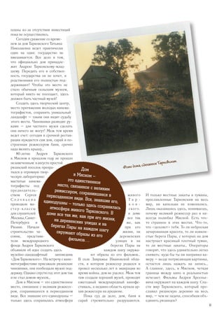 планы из-за отсутствия инвестиций
пока не осуществились.
Сегодня сражение со време-
нем за дом Тарковского Татьяна
Николаевна ведет практически
один на один: государство не
вмешивается. Все дело в том,
что официально дом принадле-
жит Андрею Тарковскому-млад-
шему. Передать его в собствен-
ность государства он не хочет, и
родственники его полностью под-
держивают! Чтобы это место не
стало обычным сельским музеем,
который никто не посещает, здесь
должен быть частный музей!
Создать здесь творческий центр,
место притяжения молодых кинема-
тографистов, сохранить уникальный
ландшафт – таким они видят судьбу
этого места. Чиновники разводят ру-
ками – для частного музея сделать
они ничего не могут! Меж тем время
ведет счет: сегодня в срочной рестав-
рации нуждается сам дом, сарай и по-
строенная режиссером баня, срочно
надо менять крышу…
80-летие Андрея Тарковского
в Мясном в прошлом году не прошло
незамеченным:вавгустепростой
рязанский поселок превра-
тился в огромную твор-
ческую лабораторию:
маститые кинема-
тографисты под
предводитель-
ством Сергея
С о л о в ь е в а
проводили ма-
стер-классы
для слушателей
Москвы,Санкт-
Петербурга и
Рязани. Начали
строительство ча-
совни, представи-
тели международного
фонда Андрея Тарковского
объявили об идее создать здесь
музейно-ландшафтный заповедник
«Дом Тарковского». На встречу с кине-
матографистами приезжали рязанские
чиновники, они пообещали музею под-
держку. Однако спустя год этот дом так
и не стал домом-музеем…
Дом в Мясном – это единственное
место, связанное с великим режиссе-
ром, сохранившееся в первозданном
виде. Все знавшие его единодушны –
только здесь сохранилась атмосфера
живого
Т а р -
к о в -
ского.
в доме
все так
же, как
при его
жизни, на
деревенских
улицах и на
берегах Пары на
каждом шагу окружа-
ют образы из его фильмов…
В селе Завражье Ивановской обла-
сти, в котором режиссер родился и
провел несколько лет в эвакуации во
время войны, дом не уцелел. Меж тем
там создали хороший музей, проводят
ежегодный международный кинофе-
стиваль, а недавно область купила ар-
хив режиссера на аукционе.
Пока суд да дело, дом, баня и
сарай стремительно разрушаются.
И только местные закаты и туманы,
прославленные Тарковским на весь
мир, ни капельки не изменились.
Лишь оказавшись здесь, понимаешь,
почему великий режиссер раз и на-
всегда полюбил Мясной. Есть что-
то странное в этих местах. Что-то,
что «цепляет» тебя. То ли неброская
зачарованная красота, то ли извили-
стые берега Пары, с которых на дом
наступает красивый плотный туман,
то ли местные закаты… Операторы
говорят, что здесь удивительно легко
снимать: куда бы ты ни направил ка-
меру – везде потрясающая картинка,
остается лишь нажать на запись…
А главное, здесь, в Мясном, четкая
граница между кино и реальностью
исчезает. Фильмы Андрея Арсенье-
вича окружают на каждом шагу. Спа-
сти мир Тарковского, который про-
славил рязанскую деревню на весь
мир, – чем не задача, способная объ-
единить рязанцев?
Фото дома, сделанное Тарковским.
Дом
в Мясном –
это единственное
место, связанное с великимрежиссером, сохранившееся впервозданном виде. Все, знавшие его,единодушны – только здесь сохраниласьатмосфера живого Тарковского. Вдоме все так же, как при его жизни,на деревенских улицах и наберегах Пары на каждом шагуокружают образы из его
фильмов…
33
 