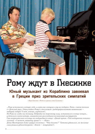 …Роме исполнилось четыре года, и взрослые скинулись ему на подарок. Папа с сыном поехали
в «Детский мир». Отец подвел Рому к стеллажам с радиоуправляемыми машинками –
выбирай любую! А вот, хочешь, вертолет!..
Но Рома не глядел на технику. Побродив по торговому залу, остановился в конце концов…
у детского синтезатора, внимательно разглядывая незнакомый инструмент.
Сын вопросительно взглянул на подошедшего отца: «Давай купим.» Тот недоуменно покачал
головой: «А может, машинку лучше?» – «Нет».
Денис Викторович даже супруге позвонил: “Что делать?” Татьяна удивилась, но желание
сына решила удовлетворить: «Хочет – покупайте!»
• Вера Хвостик • Фото из архива семьи Сосниных •
Рому ждут в Гнесинке
Юный музыкант из Кораблино завоевал
в Греции приз зрительских симпатий
34
 