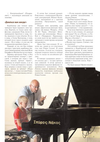 А потом был сольный концерт.
Рома вошел с выпускницей Москов-
ской консерватории Юлией Казан-
цевой, закончившей ее с красным
дипломом. Представляете, какой
уровень?
Отыграв свою программу, куда
вошли «Двухголосая инвенция» Баха,
соната «До-мажор» Моцарта, «Этюд
№ 32» Черни, «Ноктюрн» Шопе-
на, ранее уже исполняемые «Вальс»
Кюи и «Пандурулли» Парцхаладзе,
он снова долго не мог прийти в себя:
звучавшая в голове музыка заглушала
аплодисменты.
Далее был гала-концерт. И, ко-
нечно же, одним из его участников
стал наш Роман Соснин. И снова
ему хлопали. А когда все отыграли,
ведущий попросил вынести чемодан
и что-то сказал на английском пуб­
лике.
В чемодан складывали деньги –
кто сколько даст – на приз зритель-
ских симпатий. А потом зрители в
программках выделяли фамилию по-
нравившегося исполнителя. Агата
Лемони озвучила фамилии пятерых
пианистов, получивших наибольшее
количество голосов: третьим стал
Роман Соснин.
– Я хочу поделить премию между
тремя лучшими исполнителями, –
сказала Лемони.
Так Рома получил 150 евро.
И даже после этого вопрос Богда-
нова: «Роман, ты понимаешь, что за-
работал свои первые деньги?» – его
не растормошил – стоял скромненько.
Тогда мэтр обратился к родителям:
«Ну вы-то хоть поняли, что деваться
вам некуда? Это не в России, а в Ев-
ропе 3 место! Среди 105 участников.
Жду вас в Гнесинке!..»
Теперь они поняли. Но срываться
в Москву пока страшно. А может, там
не получится?
Этот учебный год Рома продолжил
заниматься в Кораблинской детской
музыкальной школе. К нему ежеме-
сячно будет приезжать преподаватель
музучилища Виктория Бороданова: те-
перь кураторы станут на местах давать
консультации одаренным детям, зане-
сенным в областной список. Рома –
один из них.
Что будет дальше? Время покажет.
– Конгратюлейшен! (Поздрав-
ляю!) – воскликнула довольная не-
знакомка.
«Деваться вам некуда!»
Кораблинцы уже поняли: греки
привыкли бурно выражать свои чув-
ства. Впрочем, не только греки: про-
фессора, слушавшие Рому, могли не-
принужденно броситься к нему, что-
бы заключить в свои объятия. И его,
и маму, и Елену Викторовну, и папу,
который после одного концерта даже
сказал: «Ну я пойду, а то вы еще час
поздравления принимать будете…»
Пожалуй, из тех, кто был отобран
для игры с оркестром, кораблинец ока-
зался самым младшим: известный Женя
Евграфов из Москвы был на год старше.
Дирижер прослушал Рому, в обед
он прорепетировал концерт с орке-
стром, а вечером уже играл с ним.
Снова хвалили, кричали «браво!»,
вызывали на второй поклон, а он не
вышел. Снова растворился в музыке.
Ведь впервые в жизни играл с орке-
стром, причем на публике! «Играл
как всегда», – пожал плечами Роман,
когда у него поинтересовались впечат-
лениями…
37
 