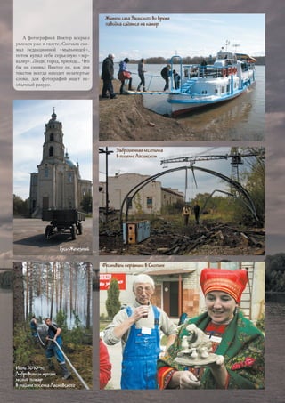 Заброшенная лесопилка
в поселке Ласинском
Фестиваль керамики в Скопине
Июль 2010-го.
Добровольцы тушат
лесной пожар
в районе поселка Ласковского
Жители села Заокского во время
паводка садятся на катер
Гусь-Железный
А фотографией Виктор всерьез
увлекся уже в газете. Сначала сни-
мал редакционной «мыльницей»,
потом купил себе серьезную «зер-
калку». Люди, город, природа… Что
бы ни снимал Виктор он, как для
текстов всегда находит незатертые
слова, для фотографий ищет не-
обычный ракурс.
41
 