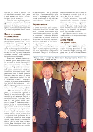 воде, где был такой же процесс. Сей-
час вместе воспитывают себе смену,
и попасть на крекинг к этим «зубрам»
на заводе считается удачей.
С пуском новой установки катали-
тического крекинга работает Владимир
Иванович заместителем начальника
установки. В общем, получилось, что
пришел он на завод по необходимости,
а работает по призванию, почти 32 года.
Выключить нервы,
включить мозги
Начальников за эти годы на каталитиче-
ском крекинге сменилось три. Четвер-
того, Алексея Обополенко, назначили
по предложению Корчагина. Алексей
с красным дипломом закончил универ-
ситет, на заводе хорошо себя проявил на
АВТ-4. Владимир Иванович высмотрел
его в общей для персонала нескольких
установок бытовке, порасспрашивал,
оценил потенциал и характер.
Вхождение в должность сложилось
у Алексея, можно сказать, экстремаль-
но: в первый же месяц случился про-
пуск в теплообменнике, и они с Корча-
гинымчетверосутокдневалииночевали
на установке. Потом начался капиталь-
ный ремонт, который тоже потребовал
напряжения всех сил и нервов. Благо,
ремонтники были отличные, работали
на совесть, и крекинг вышел из ремон-
та на 5 дней раньше графика. Да еще
в самом конце ремонта, в ночь перед
запуском, успели над реакторным бло-
ком красный флаг водрузить – в честь
Дня Победы, как заведено на установке
со дня ее пуска. И все это время рядом
с молодым начальником был Корчагин.
– Они ведь приходят молодые, го-
рячие, – рассказывает Корчагин. –
И надо их энергию повернуть в пра-
вильное русло. В первую очередь –
научить принимать решения в корот-
кий срок, быстро просчитать и оце-
нить ситуацию. А для этого надо уметь
не горячиться, но мгновенно включать
мозги. И изучать, изучать установку.
Она самая сложная на заводе, боль-
шой набор процессов. Взаимосвязь
блоков в чертежной системе – девять
метров ватмана. Теперь, конечно, есть
электронная схема установки, мы ее
в компьютер перенесли, но и старую
храним для наглядности. Алексей пра-
вильно начал – сразу пошел на реак-
торный блок, полинейно изучал уста-
новку. Я за ним не ходил, это лишнее,
он сам спрашивал. А мне на хозяйстве
надо быть, с бригадами работать, с бу-
магами – разгружать его. Алеша гра-
мотный и пытливый, за два года опыта
поднабрался, ну а я всегда помогу.
Надежный сплав
За время подготовки этого очерка я
поговорила со многими людьми, в том
числе с бывшими начальниками и се-
годняшними подчиненными Владими-
ра Ивановича Корчагина. Конечно,
плохого никто не сказал, но все же
характеристики были оригинальные и
противоречивые даже из уст одного и
того же человека.
«Строгий, дотошный до вредности;
придирчивый – каждый твой огрех за-
метит и скажет; упрямый: если что ре-
шил – не переубедишь; до крайности
педантичен в вопросах безопасности,
не терпит разгильдяев; как бы рано ты
ни пришел на установку – он уже на
месте, как будто не уходил».
«Умный, острослов, душевный,
компанейский; хранитель традиций
установки (одна из них – вывешива-
ние над реакторным блоком Красного
знамени Победы в мае); порядочный,
готов работать за идею; любит уста-
новку, и она отвечает ему взаимно-
стью; все, что знает, – отдает».
Вот из такого сложного сплава сде-
лан Корчагин, и сплав этот не подвер-
жен коррозии.
Конец старого –
это начало нового
– Самые памятные для меня дни на
заводе – 1 и 2 мая 2001 года, – расска-
зывает Владимир Иванович. – Тогда
мы «убивали» старую установку, кото-
рой я отдал 20 лет жизни. Остановили
>> Фото на память. 1 сентября Олег Ковалев вручил Владимиру Корчагину Почетный знак
«За заслуги перед Рязанской областью».
5
 