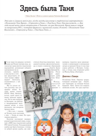 Это имя я слышала много раз, когда заходил разговор о студенческих мероприятиях:
«Позвоните Тане Кучер», «Спросите у Тани», «Там была Таня. Она расскажет...». Два
года назад меня стали отправлять к Татьяне, но уже Косачевой. Кучер вышла замуж
за выпускника РГУ, с которым дружила с вузовской скамьи. И опять: «Позвоните Тане
Косачевой», «Спросите у Тани», «Там была Таня…».
• Нина Лисина • Фото из личного архива Татьяны Косачевой•
Здесь была Таня
К то же такая эта девушка с нетипич-
ными для Рязани чертами лица, ор-
ганизатор и душа многих студенческих
мероприятий, успевающая побывать
одновременно на не-
скольких, принять
в них участие и гото-
вая предоставить об
этом полную инфор-
мацию? Захотелось
познакомиться с ней
поближе.
Мы не успели на-
чать разговор, как его
прервал звонок. Та-
тьяне звонил студент
РГРТУ Иван Яковлев,
кстати, герой одного из
наших прошлых журна-
лов. Он на днях вернулся
из Болгарии, где работал
в международном моло-
дежном лагере, и хотел
рассказать, как интересно
прошла смена.
– Вот и все, – вздохну-
ла Татьяна после разговора
с ним. – Теперь до зимы. На горно-
лыжных курортах...
Косачева возглавляет междуна-
родный педагогический отряд, создан-
ный в 2000 году студенческим клубом
РГУ имени Есенина. Тогда руководили
клубом два брата-близнеца, а теперь,
по доброй иронии судьбы, два заме-
стителя областных министров: моло-
дежной политики, физической культу-
ры и спорта и министра образования
области Денис
и Дмитрий Бо-
ковы. После
них дирек-
тором клуба
стала Татья-
на.
Между-
н а р о д н ы й
отряд на-
правляет в
каникулы студентов вузов руководи-
телями и аниматорами в молодежные
лагеря за границей. Когда-то она тоже
ездила работать в Венгрию, Слова-
кию, а теперь сама отправляет ребят
на Мальту, Кипр, в Болгарию…
Девочка с Севера
Республика Коми. Окраина тундры.
Северный полярный круг. Огром-
ная территория, по площади больше
Германии. Тайга. Почти вся покрыта
хвойными лесами. Это здесь протека-
9
 
