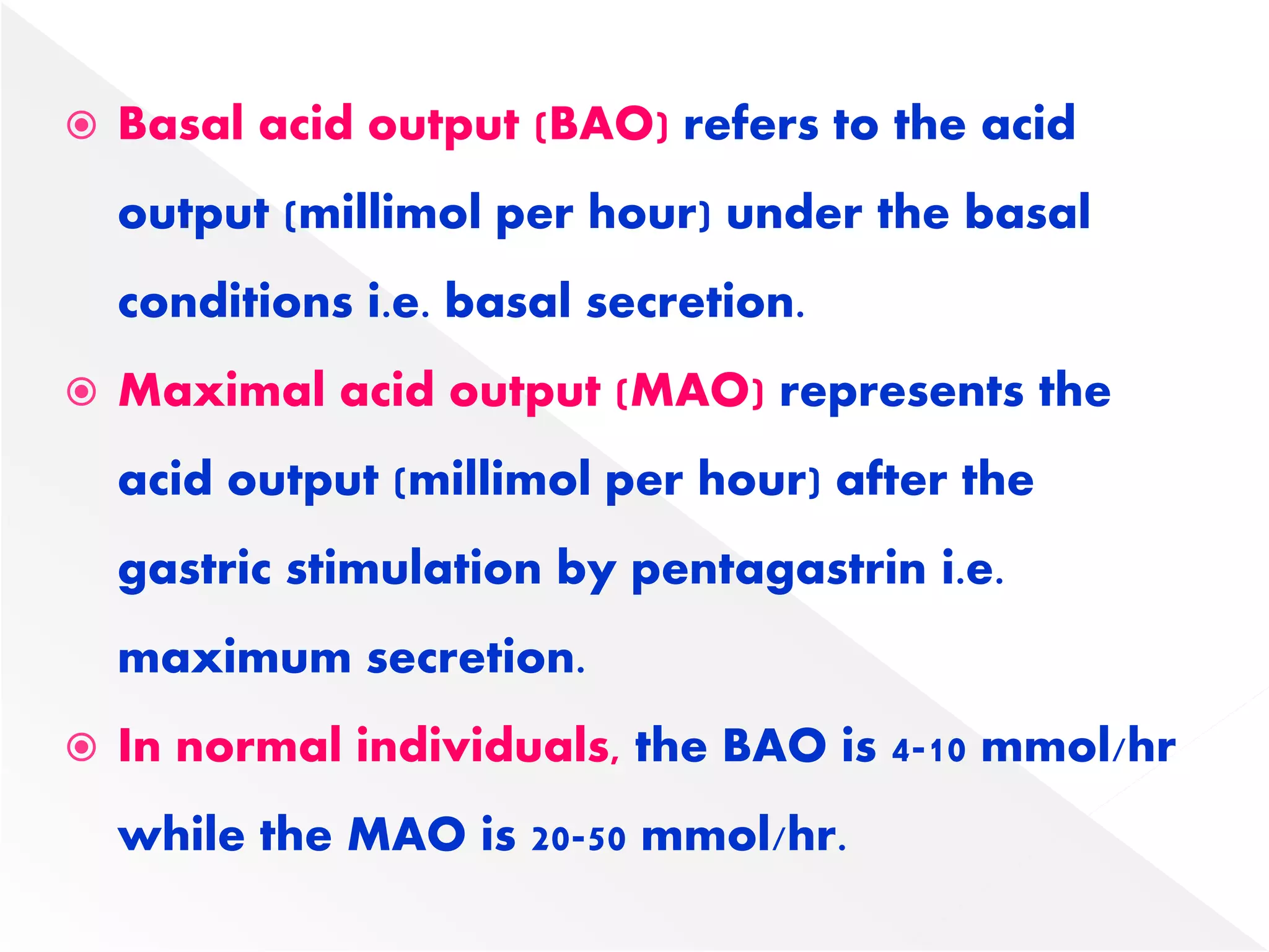  Basal acid output (BAO) refers to the acid
output (millimol per hour) under the basal
conditions i.e. basal secretion.
 Maximal acid output (MAO) represents the
acid output (millimol per hour) after the
gastric stimulation by pentagastrin i.e.
maximum secretion.
 In normal individuals, the BAO is 4-10 mmol/hr
while the MAO is 20-50 mmol/hr.
 