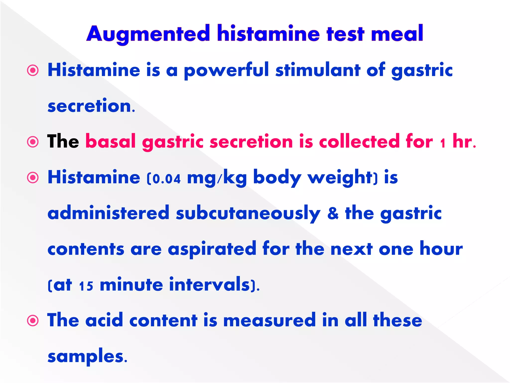  Histamine is a powerful stimulant of gastric
secretion.
 The basal gastric secretion is collected for 1 hr.
 Histamine (0.04 mg/kg body weight) is
administered subcutaneously & the gastric
contents are aspirated for the next one hour
(at 15 minute intervals).
 The acid content is measured in all these
samples.
 