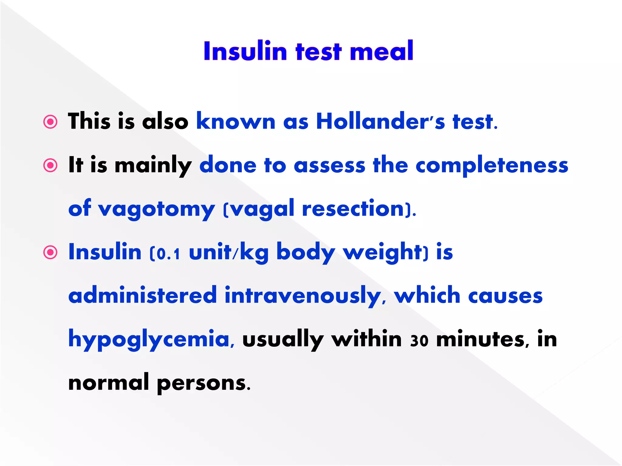  This is also known as Hollander's test.
 It is mainly done to assess the completeness
of vagotomy (vagal resection).
 Insulin (0.1 unit/kg body weight) is
administered intravenously, which causes
hypoglycemia, usually within 30 minutes, in
normal persons.
 