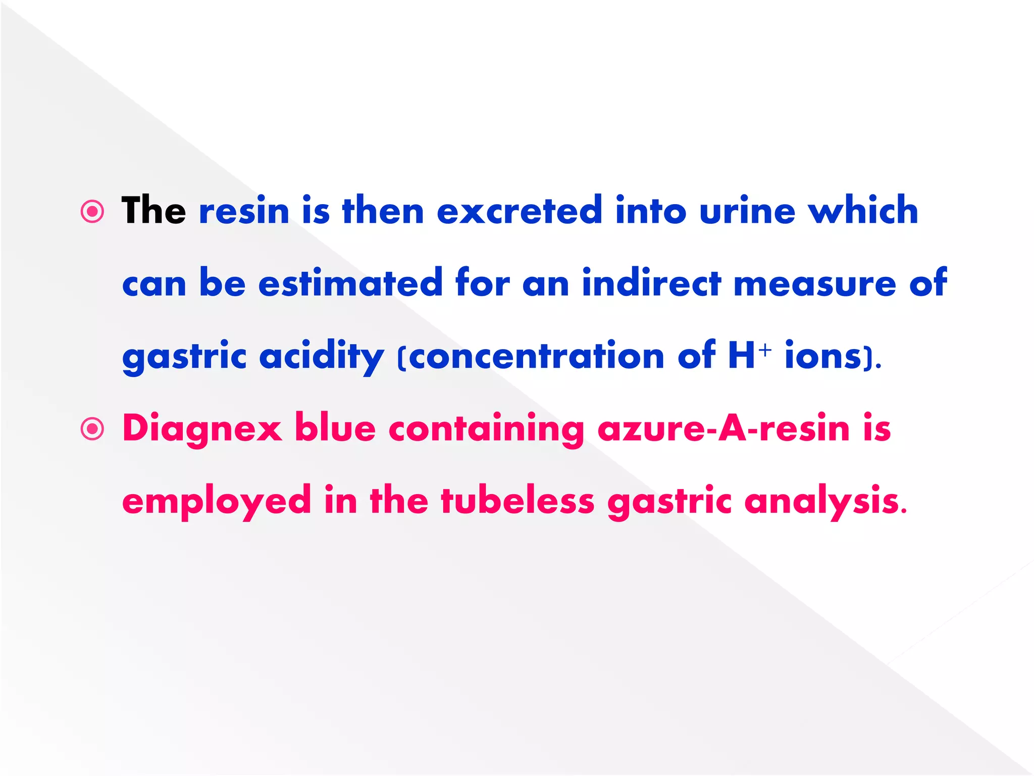  The resin is then excreted into urine which
can be estimated for an indirect measure of
gastric acidity (concentration of H+ ions).
 Diagnex blue containing azure-A-resin is
employed in the tubeless gastric analysis.
 