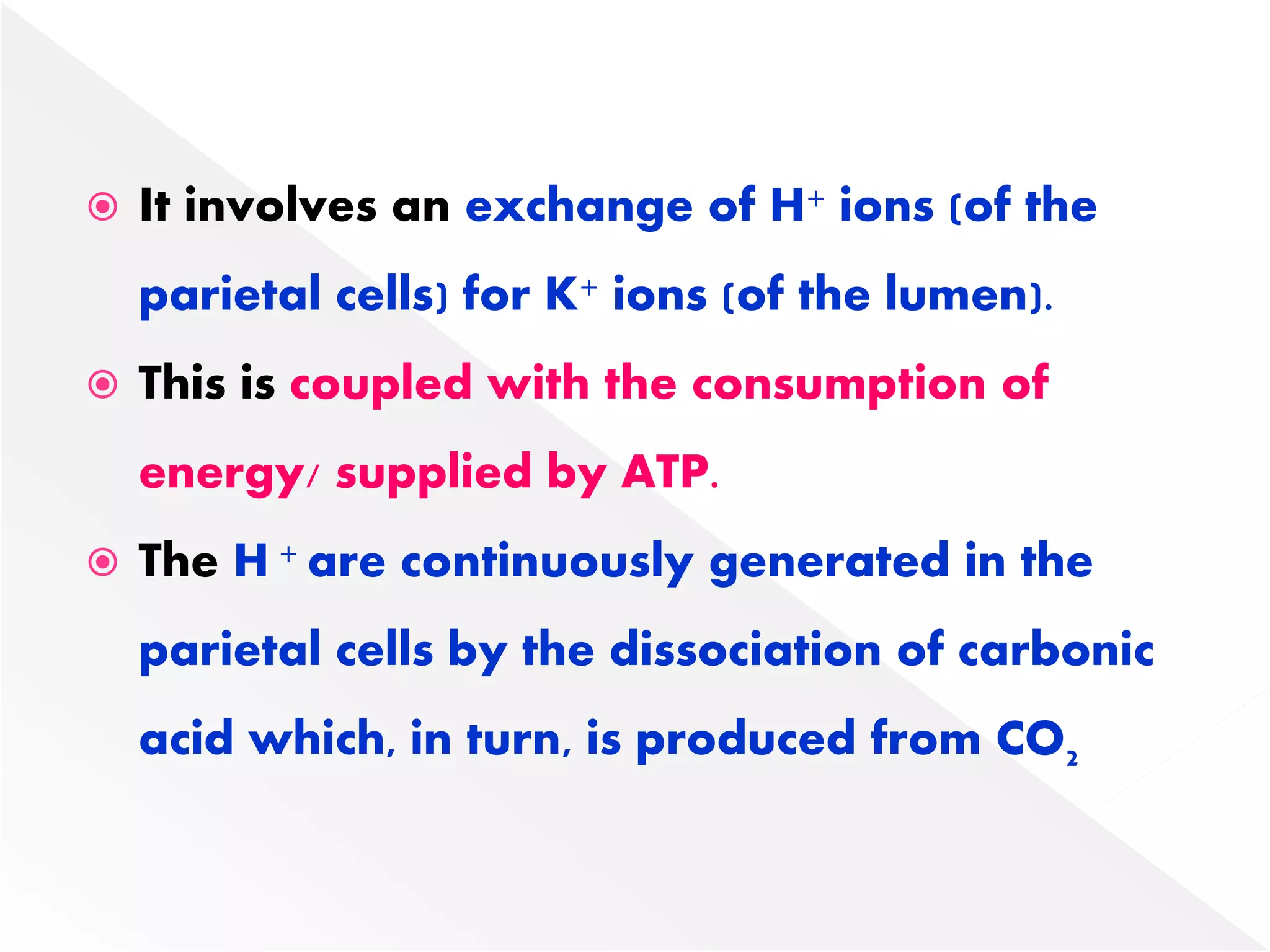  It involves an exchange of H+ ions (of the
parietal cells) for K+ ions (of the lumen).
 This is coupled with the consumption of
energy/ supplied by ATP.
 The H + are continuously generated in the
parietal cells by the dissociation of carbonic
acid which, in turn, is produced from CO2
 