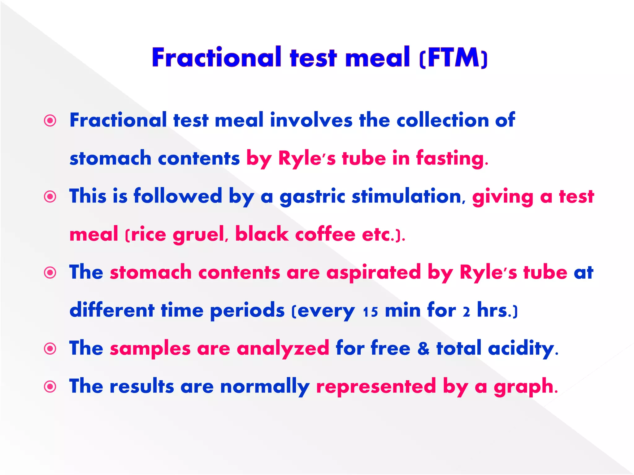  Fractional test meal involves the collection of
stomach contents by Ryle's tube in fasting.
 This is followed by a gastric stimulation, giving a test
meal (rice gruel, black coffee etc.).
 The stomach contents are aspirated by Ryle's tube at
different time periods (every 15 min for 2 hrs.)
 The samples are analyzed for free & total acidity.
 The results are normally represented by a graph.
 