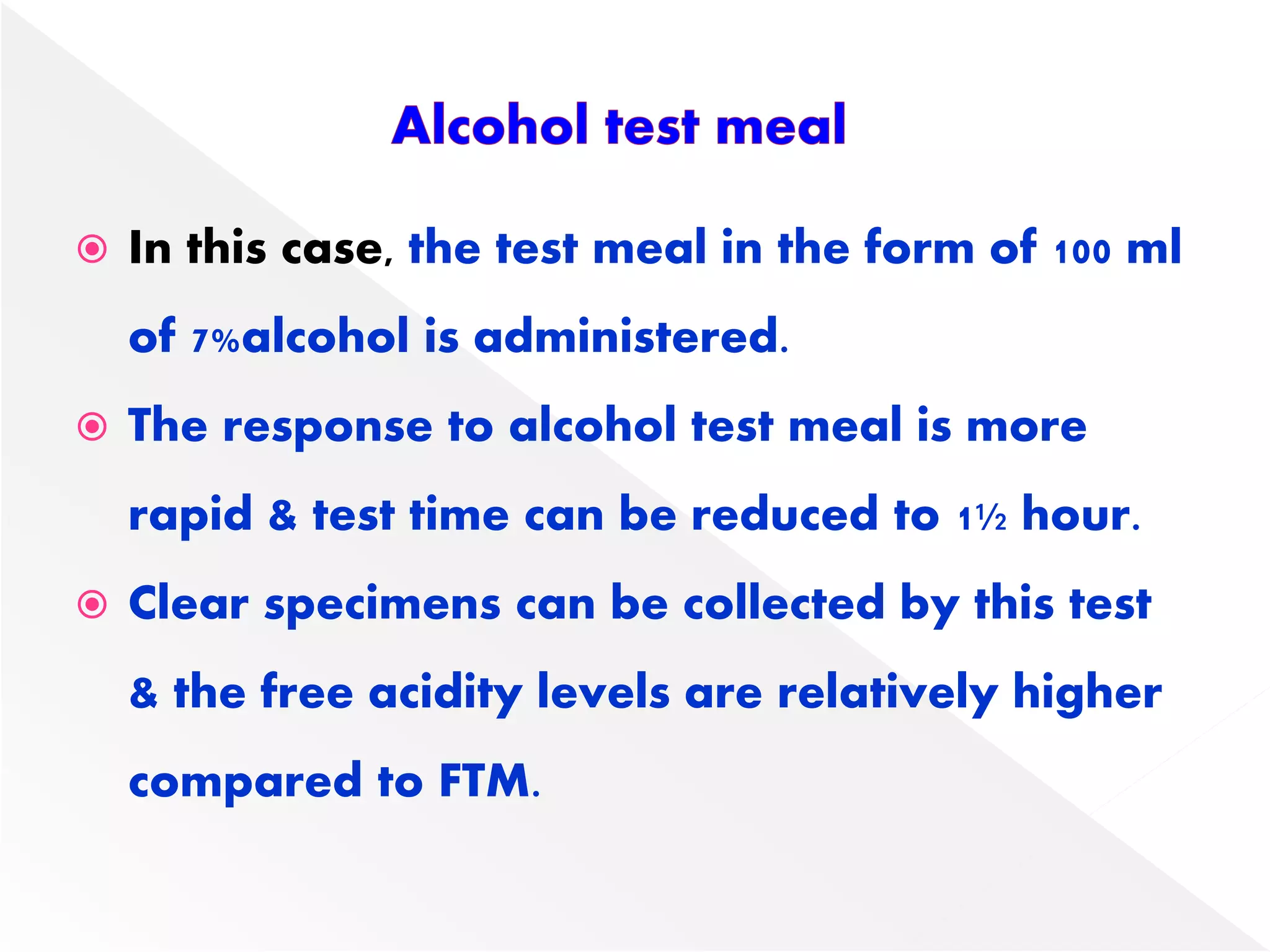  In this case, the test meal in the form of 100 ml
of 7%alcohol is administered.
 The response to alcohol test meal is more
rapid & test time can be reduced to 1½ hour.
 Clear specimens can be collected by this test
& the free acidity levels are relatively higher
compared to FTM.
 