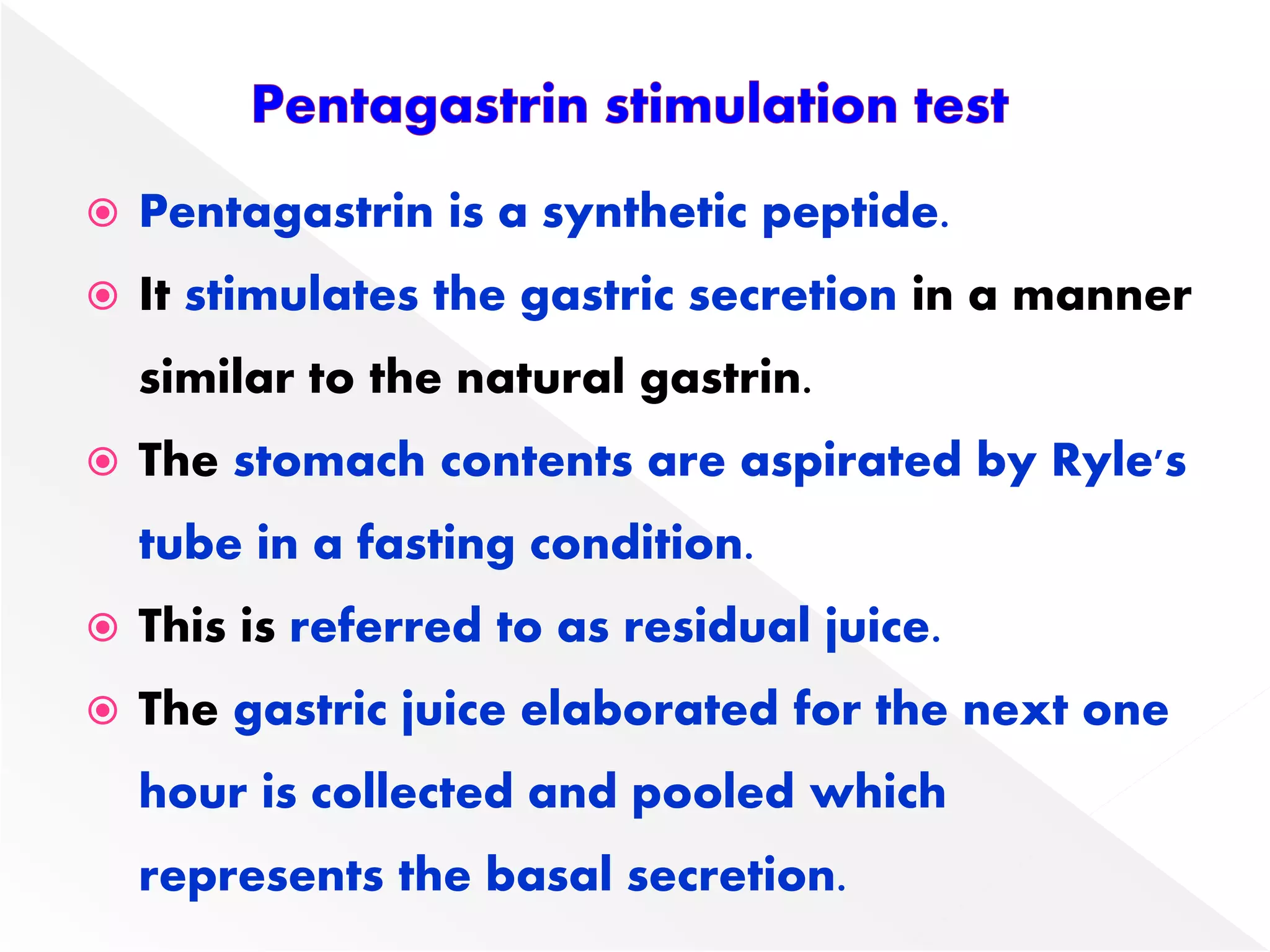  Pentagastrin is a synthetic peptide.
 It stimulates the gastric secretion in a manner
similar to the natural gastrin.
 The stomach contents are aspirated by Ryle's
tube in a fasting condition.
 This is referred to as residual juice.
 The gastric juice elaborated for the next one
hour is collected and pooled which
represents the basal secretion.
 