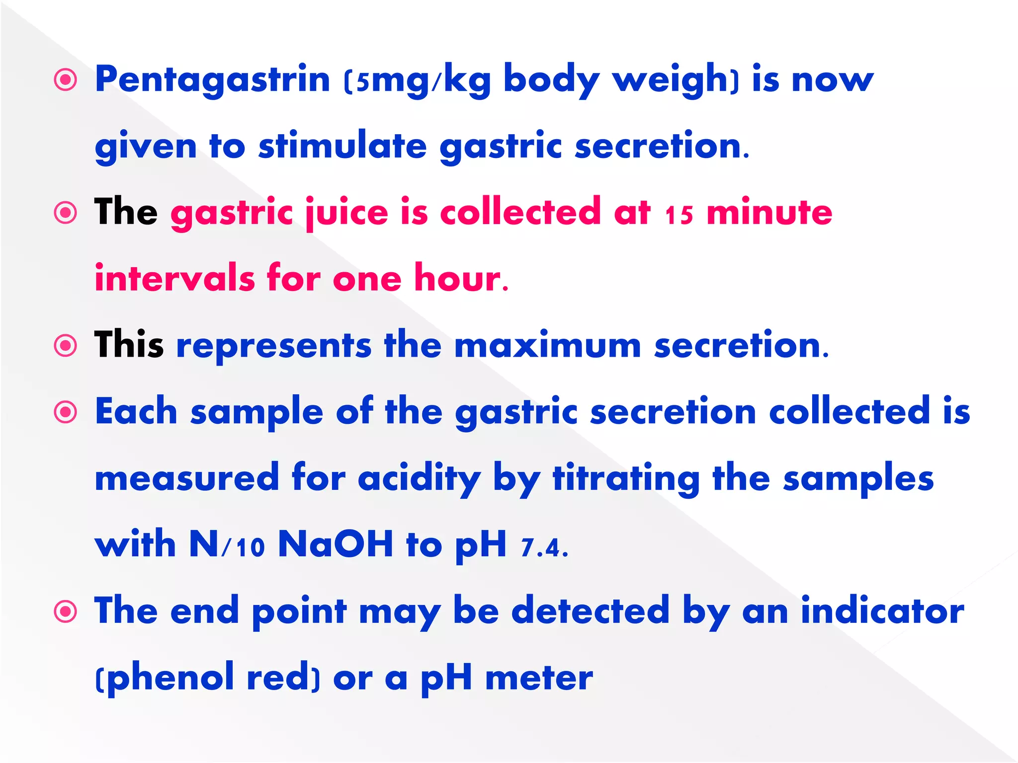  Pentagastrin (5mg/kg body weigh) is now
given to stimulate gastric secretion.
 The gastric juice is collected at 15 minute
intervals for one hour.
 This represents the maximum secretion.
 Each sample of the gastric secretion collected is
measured for acidity by titrating the samples
with N/10 NaOH to pH 7.4.
 The end point may be detected by an indicator
(phenol red) or a pH meter
 